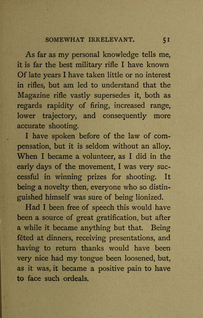 As far as my personal knowledge tells me, it is far the best military rifle I have known Of late years I have taken little or no interest in rifles, but am led to understand that the Magazine rifle vastly supersedes it, both as regards rapidity of firing, increased range, lower trajectory, and consequently more accurate shooting. I have spoken before of the law of com- pensation, but it is seldom without an alloy. When I became a volunteer, as I did in the early days of the movement, I was very suc- cessful in winning prizes for shooting. It being a novelty then, everyone who so distin- guished himself was sure of being lionized. Had I been free of speech this would have been a source of great gratification, but after a while it became anything but that. Being feted at dinners, receiving presentations, and having to return thanks would have been very nice had my tongue been loosened, but, as it was, it became a positive pain to have to face such ordeals.