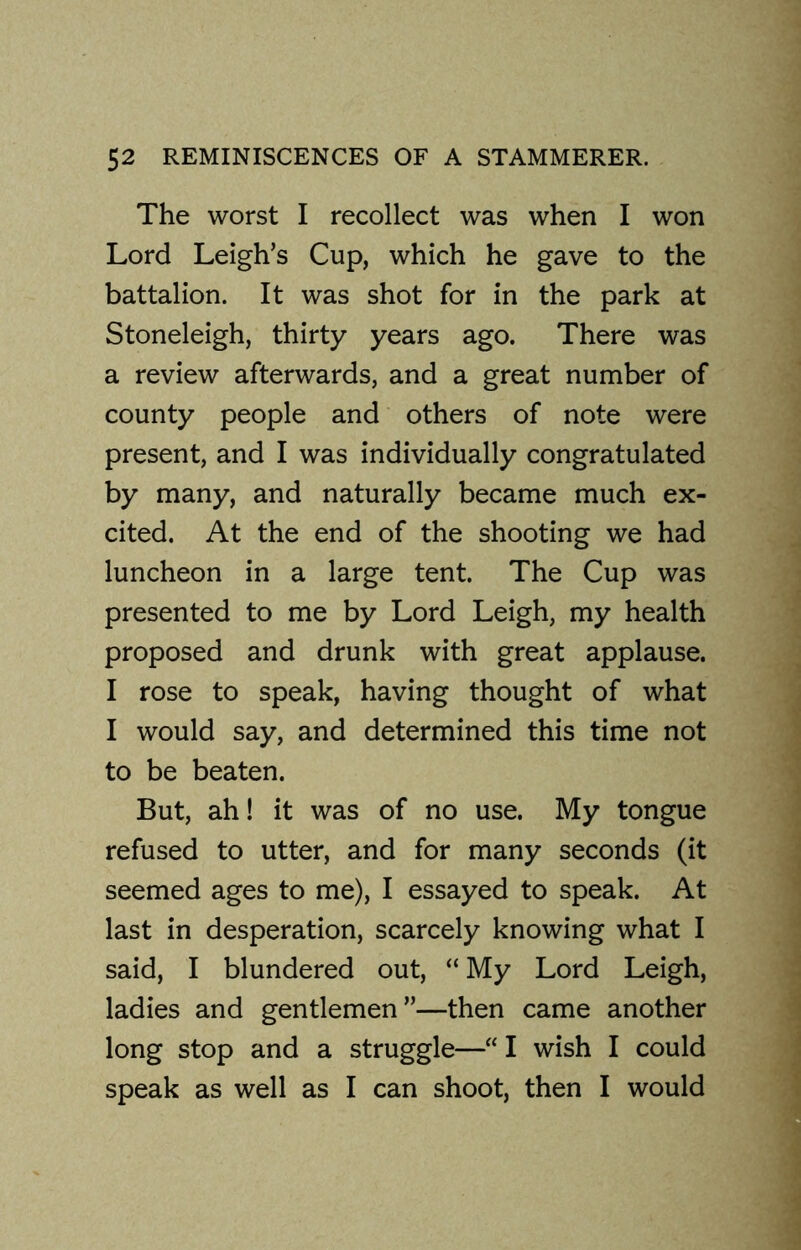 The worst I recollect was when I won Lord Leigh’s Cup, which he gave to the battalion. It was shot for in the park at Stoneleigh, thirty years ago. There was a review afterwards, and a great number of county people and others of note were present, and I was individually congratulated by many, and naturally became much ex- cited. At the end of the shooting we had luncheon in a large tent. The Cup was presented to me by Lord Leigh, my health proposed and drunk with great applause. I rose to speak, having thought of what I would say, and determined this time not to be beaten. But, ah! it was of no use. My tongue refused to utter, and for many seconds (it seemed ages to me), I essayed to speak. At last in desperation, scarcely knowing what I said, I blundered out, “ My Lord Leigh, ladies and gentlemen”—then came another long stop and a struggle—“ I wish I could speak as well as I can shoot, then I would