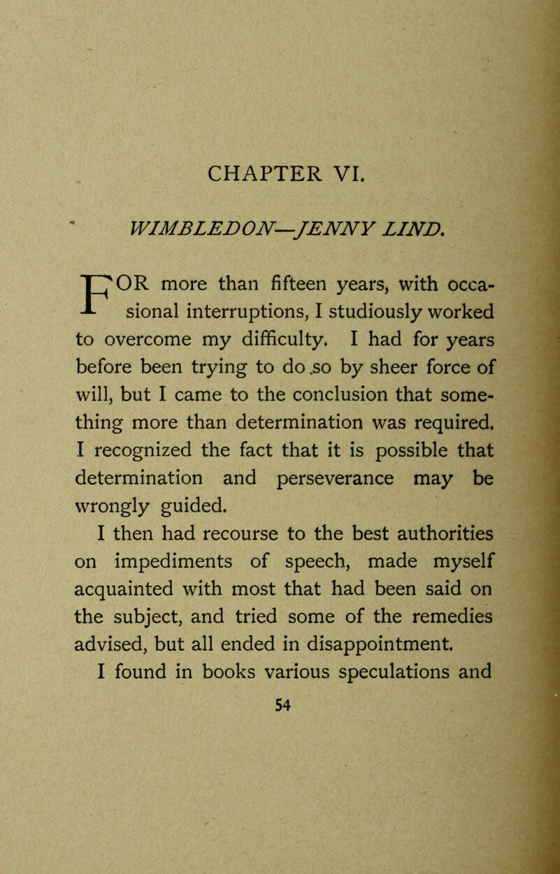 CHAPTER VI. WIMBLEDON—JENNY LIND. OR more than fifteen years, with occa- sional interruptions, I studiously worked to overcome my difficulty. I had for years before been trying to do .so by sheer force of will, but I came to the conclusion that some- thing more than determination was required. I recognized the fact that it is possible that determination and perseverance may be wrongly guided. I then had recourse to the best authorities on impediments of speech, made myself acquainted with most that had been said on the subject, and tried some of the remedies advised, but all ended in disappointment. I found in books various speculations and