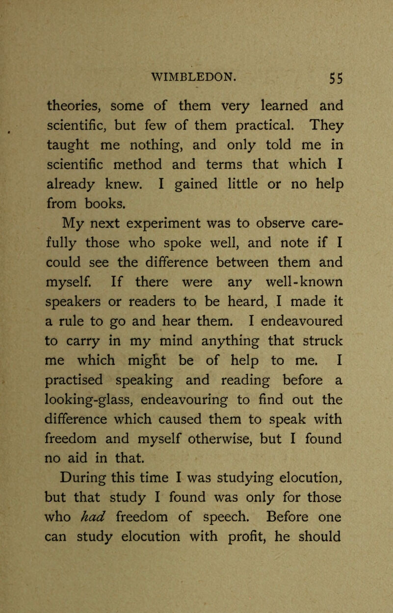 theories, some of them very learned and scientific, but few of them practical. They taught me nothing, and only told me in scientific method and terms that which I already knew. I gained little or no help from books. My next experiment was to observe care- fully those who spoke well, and note if I could see the difference between them and myself. If there were any well-known speakers or readers to be heard, I made it a rule to go and hear them. I endeavoured to carry in my mind anything that struck me which might be of help to me. I practised speaking and reading before a looking-glass, endeavouring to find out the difference which caused them to speak with freedom and myself otherwise, but I found no aid in that. During this time I was studying elocution, but that study I found was only for those who had freedom of speech. Before one can study elocution with profit, he should