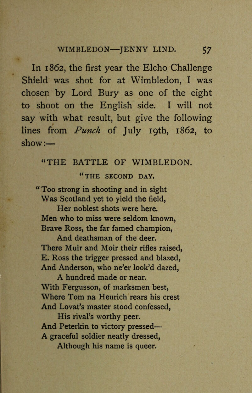 In 1862, the first year the Elcho Challenge Shield was shot for at Wimbledon, I was chosen by Lord Bury as one of the eight to shoot on the English side. I will not say with what result, but give the following lines from Punch of July 19th, 1862, to show:— “THE BATTLE OF WIMBLEDON. “the second day. “Too strong in shooting and in sight Was Scotland yet to yield the field, Her noblest shots were here. Men who to miss were seldom known, Brave Ross, the far famed champion, And deathsman of the deer. There Muir and Moir their rifles raised, E. Ross the trigger pressed and blazed, And Anderson, who ne’er look’d dazed, A hundred made or near. With Fergusson, of marksmen best, Where Tom na Heurich rears his crest And Lovat’s master stood confessed, His rival’s worthy peer. And Peterkin to victory pressed— A graceful soldier neatly dressed, Although his name is queer.