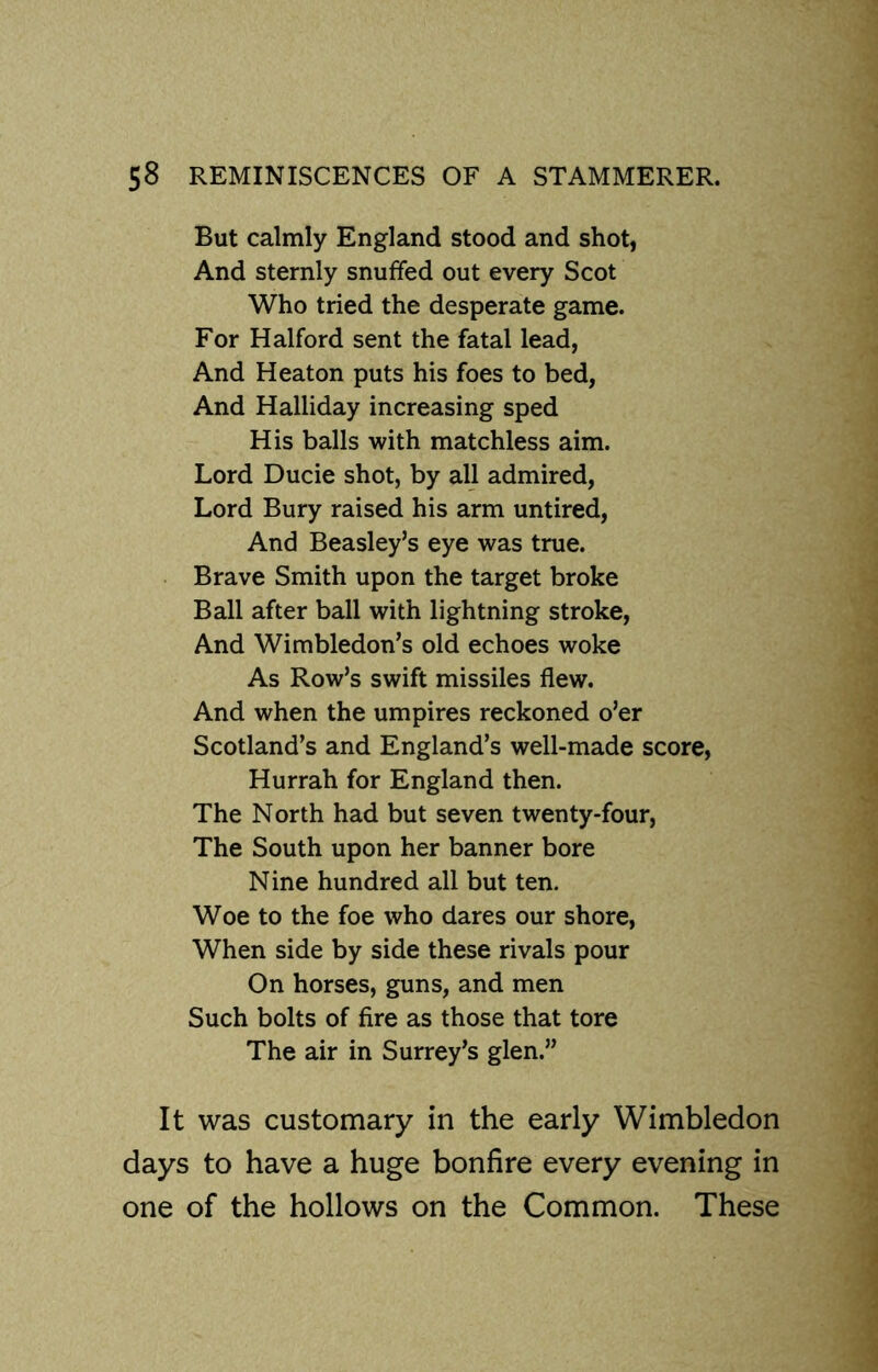 But calmly England stood and shot, And sternly snuffed out every Scot Who tried the desperate game. For Halford sent the fatal lead, And Heaton puts his foes to bed, And Halliday increasing sped His balls with matchless aim. Lord Ducie shot, by all admired, Lord Bury raised his arm untired, And Beasley’s eye was true. Brave Smith upon the target broke Ball after ball with lightning stroke, And Wimbledon’s old echoes woke As Row’s swift missiles flew. And when the umpires reckoned o’er Scotland’s and England’s well-made score, Hurrah for England then. The North had but seven twenty-four, The South upon her banner bore Nine hundred all but ten. Woe to the foe who dares our shore, When side by side these rivals pour On horses, guns, and men Such bolts of fire as those that tore The air in Surrey’s glen.” It was customary in the early Wimbledon days to have a huge bonfire every evening in one of the hollows on the Common. These