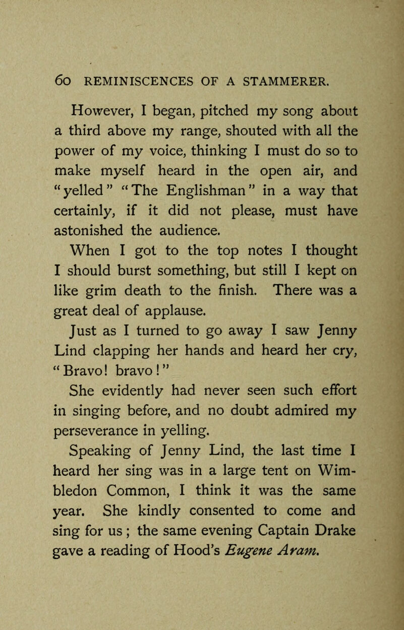 However, I began, pitched my song about a third above my range, shouted with all the power of my voice, thinking I must do so to make myself heard in the open air, and “ yelled ” “ The Englishman ” in a way that certainly, if it did not please, must have astonished the audience. When I got to the top notes I thought I should burst something, but still I kept on like grim death to the finish. There was a great deal of applause. Just as I turned to go away I saw Jenny Lind clapping her hands and heard her cry, “Bravo! bravo!” She evidently had never seen such effort in singing before, and no doubt admired my perseverance in yelling. Speaking of Jenny Lind, the last time I heard her sing was in a large tent on Wim- bledon Common, I think it was the same year. She kindly consented to come and sing for us ; the same evening Captain Drake gave a reading of Hood’s Eugene Aram.