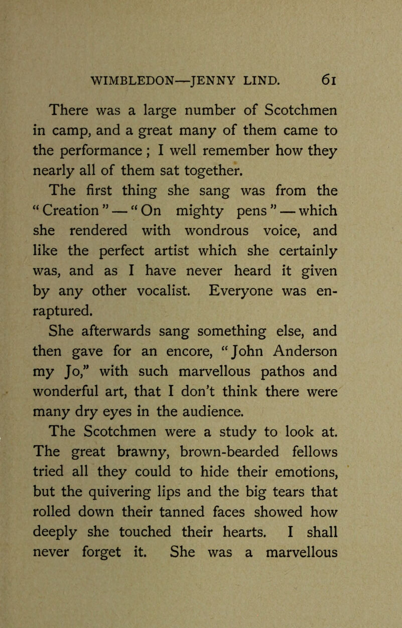 There was a large number of Scotchmen in camp, and a great many of them came to the performance ; I well remember how they nearly all of them sat together. The first thing she sang was from the “ Creation ” — “ On mighty pens ” — which she rendered with wondrous voice, and like the perfect artist which she certainly was, and as I have never heard it given by any other vocalist. Everyone was en- raptured. She afterwards sang something else, and then gave for an encore, “John Anderson my Jo,” with such marvellous pathos and wonderful art, that I don’t think there were many dry eyes in the audience. The Scotchmen were a study to look at. The great brawny, brown-bearded fellows tried all they could to hide their emotions, but the quivering lips and the big tears that rolled down their tanned faces showed how deeply she touched their hearts. I shall never forget it. She was a marvellous