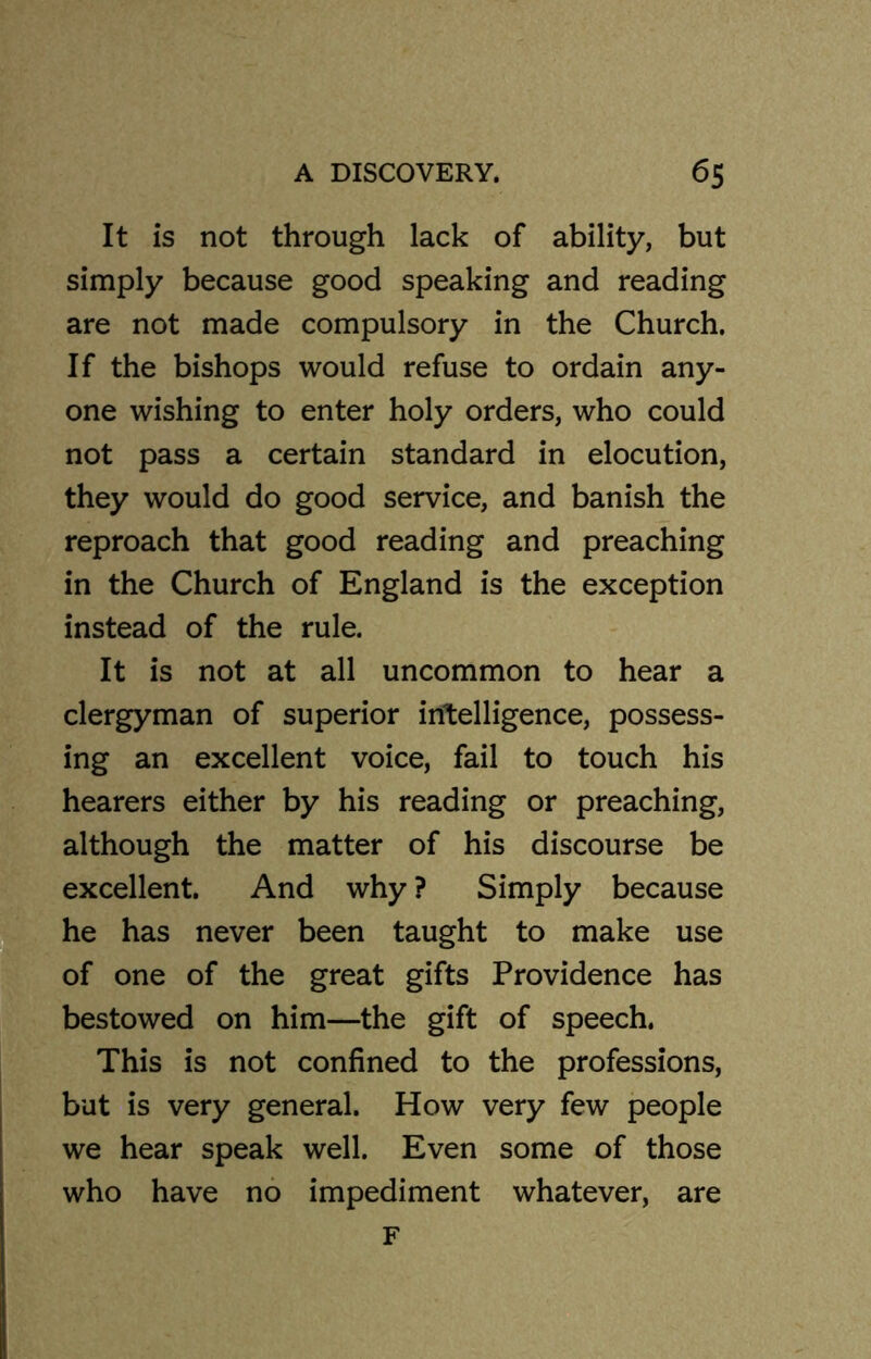 It is not through lack of ability, but simply because good speaking and reading are not made compulsory in the Church. If the bishops would refuse to ordain any- one wishing to enter holy orders, who could not pass a certain standard in elocution, they would do good service, and banish the reproach that good reading and preaching in the Church of England is the exception instead of the rule. It is not at all uncommon to hear a clergyman of superior intelligence, possess- ing an excellent voice, fail to touch his hearers either by his reading or preaching, although the matter of his discourse be excellent. And why ? Simply because he has never been taught to make use of one of the great gifts Providence has bestowed on him—the gift of speech. This is not confined to the professions, but is very general. How very few people we hear speak well. Even some of those who have no impediment whatever, are F