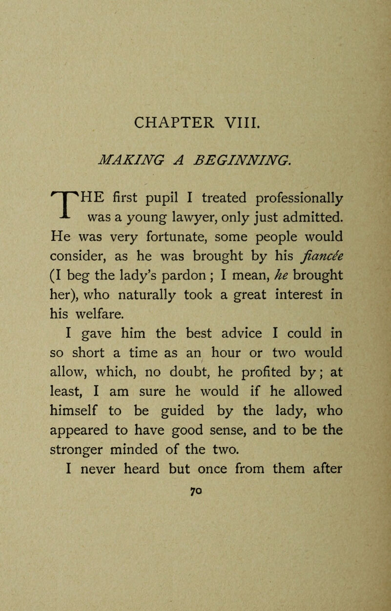 MAKING A BEGINNING. HE first pupil I treated professionally was a young lawyer, only just admitted. He was very fortunate, some people would consider, as he was brought by his fiancle (I beg the lady’s pardon ; I mean, he brought her), who naturally took a great interest in his welfare. I gave him the best advice I could in so short a time as an hour or two would allow, which, no doubt, he profited by; at least, I am sure he would if he allowed himself to be guided by the lady, who appeared to have good sense, and to be the stronger minded of the two. I never heard but once from them after