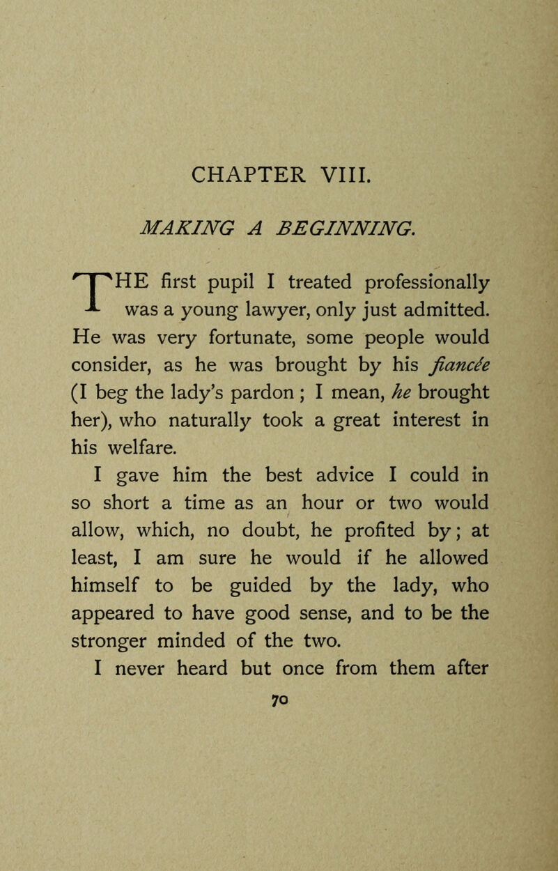 MAKING A BEGINNING. HE first pupil I treated professionally was a young lawyer, only just admitted. He was very fortunate, some people would consider, as he was brought by his fiancle (I beg the lady’s pardon ; I mean, he brought her), who naturally took a great interest in his welfare. I gave him the best advice I could in so short a time as an hour or two would allow, which, no doubt, he profited by; at least, I am sure he would if he allowed himself to be guided by the lady, who appeared to have good sense, and to be the stronger minded of the two. I never heard but once from them after