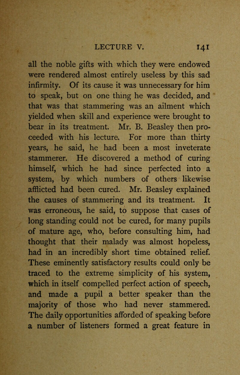 all the noble gifts with which they were endowed were rendered almost entirely useless by this sad infirmity. Of its cause it was unnecessary for him to speak, but on one thing he was decided, and that was that stammering was an ailment which yielded when skill and experience were brought to bear in its treatment. Mr. B. Beasley then pro- ceeded with his lecture. For more than thirty years, he said, he had been a most inveterate stammerer. He discovered a method of curing himself, which he had since perfected into a system, by which numbers of others likewise afflicted had been cured. Mr. Beasley explained the causes of stammering and its treatment. It was erroneous, he said, to suppose that cases of long standing could not be cured, for many pupils of mature age, who, before consulting him, had thought that their malady was almost hopeless, had in an incredibly short time obtained relief. These eminently satisfactory results could only be traced to the extreme simplicity of his system, which in itself compelled perfect action of speech, and made a pupil a better speaker than the majority of those who had never stammered. The daily opportunities afforded of speaking before a number of listeners formed a great feature in