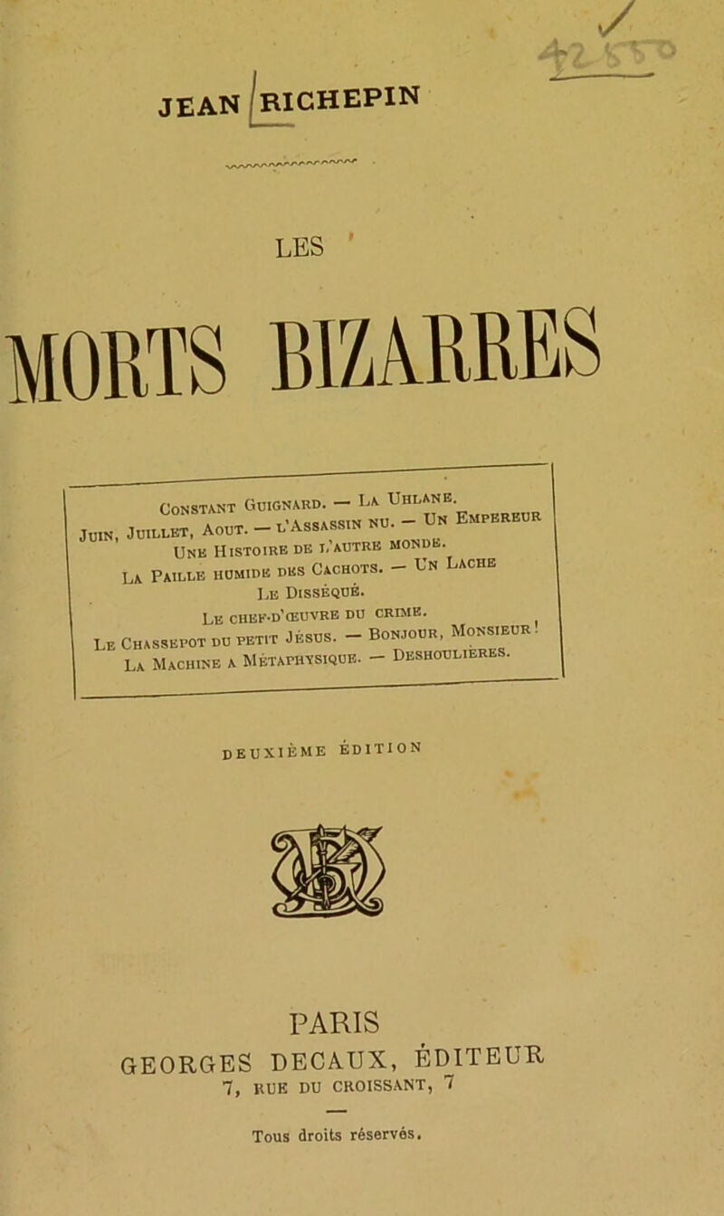 JEAN LES MORTS BIZARRES Constant Guignard. — La Uhlanë a i* t-assassin nu. - Un Empereur Juin, Juillet, Août. — l Assassin nu. Une Histoire de i,''autre monde. La Paille humide des Cachots. — Un Lâche Le Disséqué. Le chef-d'œuvre du crime. LE Chassepot du petit Jésus. - Bonjour, Monsieur. La Machine a Métaphysique. - Deshoulieres. deuxième édition PARIS GEORGES DECAUX, ÉDITEUR 7, RUE DU CROISSANT, 7 Tous droits réservés.