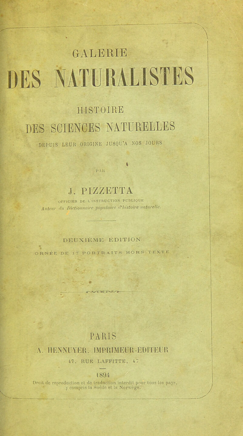 GALERIE HISTOIRE DES SCIENCES NATURELLES DEPUIS LEUR ORIGINE JUSQU’A NOS JOURS P Alt I J. PIZZETTA officieh de l'instruction publique Autan- 'lu Dictionnaire -populaire tVhistoire naturelle. DEUXIÈME ÉDITION m * ORNÉE DE 17 PORTRAITS HORS TEXTE » PARIS A. H ENNUYER. IMPRIMEUR-ÉDITEUR 47, RUE LAFFITTE, 47 1894 Dmit de reproduction et do traduction interdit pour tous les pays, y compris la Suède et la Norwège.