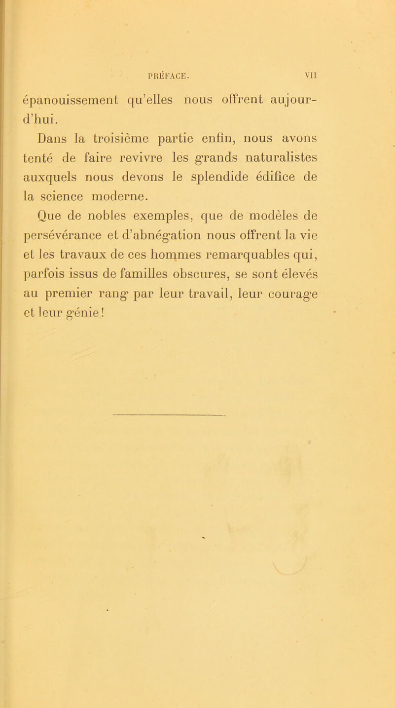 épanouissement qu’elles nous offrent aujour- d'hui. Dans la troisième partie enfin, nous avons tenté de faire revivre les grands naturalistes auxquels nous devons le splendide édifice de la science moderne. Que de nobles exemples, que de modèles de persévérance et d’abnég*ation nous offrent la vie et les travaux de ces hommes remarquables qui, parfois issus de familles obscures, se sont élevés au premier rang1 par leur travail, leur courag’e et leur g'énie !