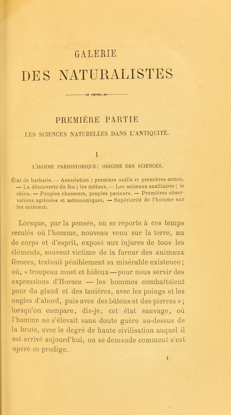 GALERIE DES NATURALISTES PREMIÈRE PARTIE LES SCIENCES NATURELLES DANS L’ANTIQUITÉ. I l’homme phéhistorique; origine des sciences. Élat de barbarie.— Association : premiers outils et premières armes. — La découverte du feu ; les métaux.— Les animaux auxiliaires ; le chien. — Peuples chasseurs, peuples pasteurs. — Premières obser- vations agricoles et astronomiques. — Supériorité de l’homme sur les animaux. Lorsque, par la pensée, on se reporte à ces temps reculés où l’homme, nouveau venu sur la terre, nu de corps et d’esprit, exposé aux injures de tous les éléments, souvent victime de la fureur des animaux féroces, traînait péniblement sa misérable existence ; où, « troupeau muet et hideux—pour nous servir des expressions d’Horace — les hommes combattaient pour du gland et des tanières, avec les poings et les ongles d’abord, puis avec des bâtons et des pierres » ; lorsqu’on compare, dis-je, cet état sauvage, où l’homme ne s’élevait sans doute guère au-dessus de la brute, avec le degré de haute civilisation auquel il est arrivé aujourd’hui, on se demande comment s’est opéré ce prodige.