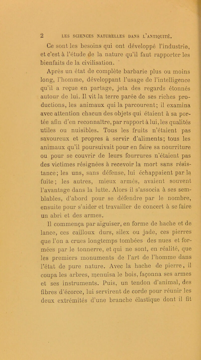 Ce sont les besoins qui ont développé l’industrie, et c’est à l’étude de la nature qu’il faut rapporter les bienfaits de la civilisation. Après un état de complète barbarie plus ou moins long, l’homme, développant l’usage de l’intelligence qu’il a reçue en partage, jeta des regards étonnés autour de lui. Il vit la terre parée de ses riches pro- ductions, les animaux qui la parcourent; il examina avec attention chacun des objets qui étaient à sa por- tée afin d’en reconnaître, par rapport à lui, les qualités utiles ou nuisibles. Tous les fruits n’étaient pas savoureux et propres à servir d’aliments; tous les animaux qu’il poursuivait pour en faire sa nourriture ou pour se couvrir de leurs fourrures n’étaient pas des victimes résignées à recevoir la mort sans résis- tance; les uns, sans défense, lui échappaient parla fuite; les autres, mieux armés, avaient souvent l’avantage dans la lutte. Alors il s’associa à ses sem- blables, d’abord pour se défendre par le nombre, ensuite pour s’aider et travailler de concert à se faire un abri et des armes. 11 commença par aiguiser, en forme de hache et de lance, ces cailloux durs, silex ou jade, ces pierres que l’on a crues longtemps tombées des nues et for- mées par le tonnerre, et qui ne sont, en réalité, que les premiers monuments de l’art de l’homme dans l’état de pure nature. Avec la hache de pierre, il coupa les arbres, menuisa le bois, façonna ses armes et ses instruments. Puis, un tendon d’animal, des fibres d’écorce, lui servirent de corde pour réunir les deux extrémités d’une branche élastique dont il fit