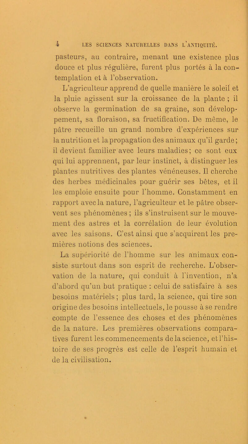 pasteurs, au contraire, menant une existence plus douce et plus régulière, furent plus portés à la con- templation et à l’observation. L’agriculteur apprend de quelle manière le soleil et la pluie agissent sur la croissance de la plante ; il observe la germination de sa graine, son dévelop- pement, sa floraison, sa fructification. De môme, le pâtre recueille un grand nombre d’expériences sur la nutrition et la propagation des animaux qu’il garde; il devient familier avec leurs maladies; ce sont eux qui lui apprennent, par leur instinct, à distinguer les plantes nutritives des plantes vénéneuses. Il cherche des herbes médicinales pour guérir ses bêtes, et il les emploie ensuite pour l’homme. Constamment en rapport avec la nature, l’agriculteur et le pâtre obser- vent ses phénomènes ; ils s’instruisent sur le mouve- ment des astres et la corrélation de leur évolution avec les saisons. C’est ainsi que s’acquirent les pre- mières notions des sciences. La supériorité de l'homme sur les animaux con- siste surtout dans son esprit de recherche. L’obser- vation de la nature, qui conduit à l’invention, n’a d’abord qu’un but pratique : celui de satisfaire à ses besoins matériels ; plus tard, la science, qui tire son origine des besoins intellectuels, le pousse à se rendre compte de l’essence des choses et des phénomènes de la nature. Les premières observations compara- tives furent les commencements de la science, et l’his- toire de ses progrès est celle de l’esprit humain et de la civilisation.