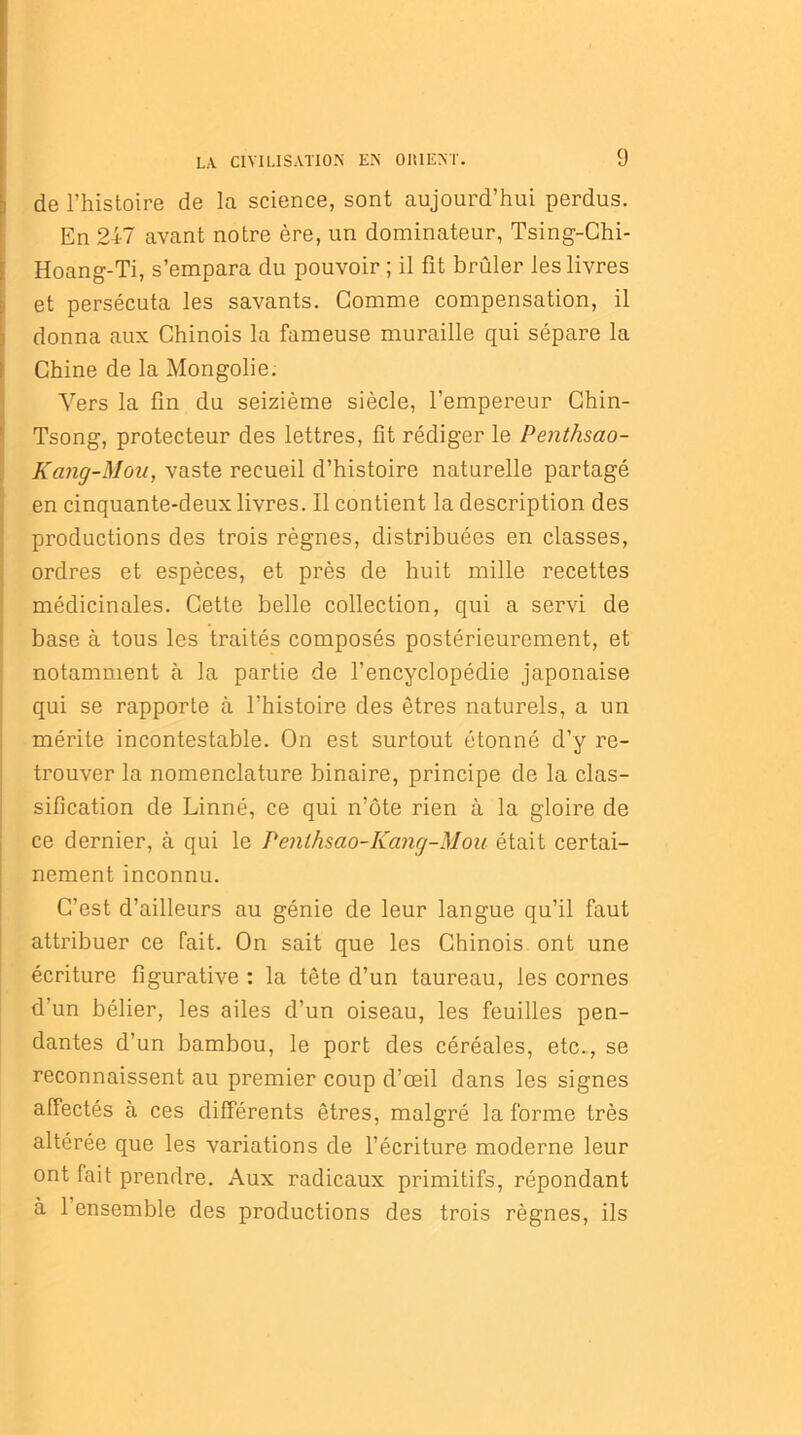 de l’histoire de la science, sont aujourd’hui perdus. En 247 avant notre ère, un dominateur, Tsing-Chi- Hoang-Ti, s’empara du pouvoir ; il fit brûler les livres et persécuta les savants. Comme compensation, il donna aux Chinois la fameuse muraille qui sépare la Chine de la Mongolie. Vers la fin du seizième siècle, l’empereur Chin- Tsong, protecteur des lettres, fit rédiger le Penthsao- Kang-Mou, vaste recueil d’histoire naturelle partagé en cinquante-deux livres. Il contient la description des productions des trois règnes, distribuées en classes, ordres et espèces, et près de huit mille recettes médicinales. Cette belle collection, qui a servi de base à tous les traités composés postérieurement, et notamment à la partie de l’encyclopédie japonaise qui se rapporte à l’histoire des êtres naturels, a un mérite incontestable. On est surtout étonné d’y re- trouver la nomenclature binaire, principe de la clas- sification de Linné, ce qui n’ôte rien à la gloire de ce dernier, à qui le Penlhsao-Kang-Mou était certai- nement inconnu. C’est d’ailleurs au génie de leur langue qu’il faut attribuer ce fait. On sait que les Chinois ont une écriture figurative : la tête d’un taureau, les cornes d’un bélier, les ailes d’un oiseau, les feuilles pen- dantes d’un bambou, le port des céréales, etc., se reconnaissent au premier coup d’œil dans les signes affectés à ces différents êtres, malgré la forme très altérée que les variations de l’écriture moderne leur ont fait prendre. Aux radicaux primitifs, répondant à l’ensemble des productions des trois règnes, ils