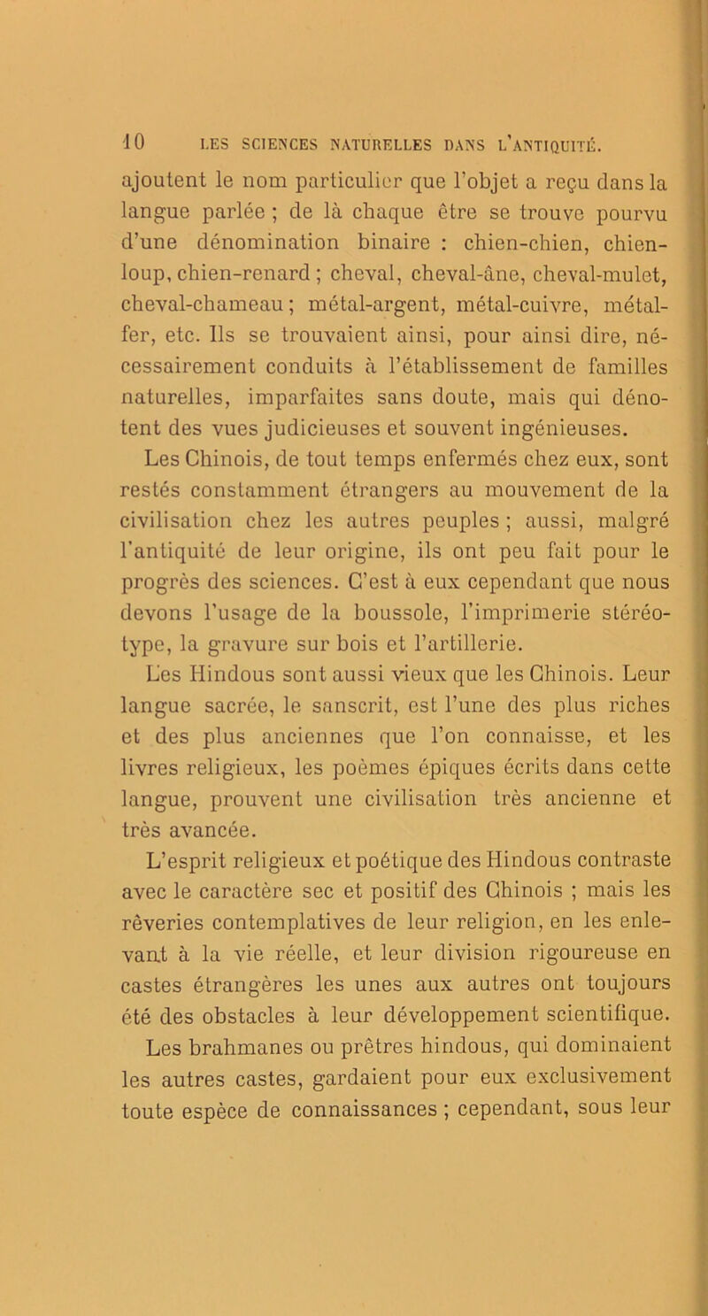 ajoutent le nom particulier que l’objet a reçu dans la langue parlée ; de là chaque être se trouve pourvu d’une dénomination binaire : chien-chien, chien- loup, chien-renard ; cheval, cheval-âne, cheval-mulet, cheval-chameau ; métal-argent, métal-cuivre, métal- fer, etc. Ils se trouvaient ainsi, pour ainsi dire, né- cessairement conduits à l’établissement de familles naturelles, imparfaites sans doute, mais qui déno- tent des vues judicieuses et souvent ingénieuses. Les Chinois, de tout temps enfermés chez eux, sont restés constamment étrangers au mouvement de la civilisation chez les autres peuples ; aussi, malgré l’antiquité de leur origine, ils ont peu fait pour le progrès des sciences. C’est à eux cependant que nous devons l’usage de la boussole, l’imprimerie stéréo- type, la gravure sur bois et l’artillerie. Les Hindous sont aussi vieux que les Chinois. Leur langue sacrée, le sanscrit, est l’une des plus riches et des plus anciennes que l’on connaisse, et les livres religieux, les poèmes épiques écrits dans cette langue, prouvent une civilisation très ancienne et très avancée. L’esprit religieux et poétique des Hindous contraste avec le caractère sec et positif des Chinois ; mais les rêveries contemplatives de leur religion, en les enle- vant à la vie réelle, et leur division rigoureuse en castes étrangères les unes aux autres ont toujours été des obstacles à leur développement scientifique. Les brahmanes ou prêtres hindous, qui dominaient les autres castes, gardaient pour eux exclusivement toute espèce de connaissances ; cependant, sous leur