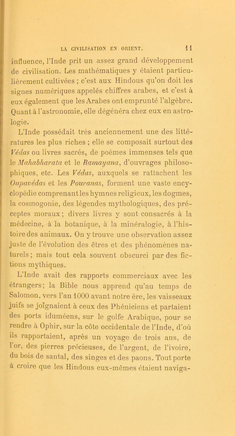 influence, l’Inde prit un assez grand développement de civilisation. Les mathématiques y étaient particu- lièrement cultivées ; c’est aux Hindous qu’on doit les signes numériques appelés chiffres arabes, et c’est à eux également que les Arabes ont emprunté l’algèbre. Quant à l’astronomie, elle dégénéra chez eux en astro- logie. L’Inde possédait très anciennement une des litté- ratures les plus riches ; elle se composait surtout des Vedas ou livres sacrés, de poèmes immenses tels que le Mahabharata et le Ramaycina, d’ouvrages philoso- phiques, etc. Les Védas, auxquels se rattachent les Oupavédas et les Pouranas, forment une vaste ency- clopédie comprenant les hymnes religieux, les dogmes, la cosmogonie, des légendes mythologiques, des pré- ceptes moraux ; divers livres y sont consacrés à la médecine, à la botanique, à la minéralogie, à l’his- toire des animaux. On v trouve une observation assez «j juste de l’évolution des êtres et des phénomènes na- turels ; mais tout cela souvent obscurci par des fic- tions mythiques. L’Inde avait des rapports commerciaux avec les étrangers; la Bible nous apprend qu’au temps de Salomon, vers l’an 1000 avant notre ère, les vaisseaux juifs se joignaient à ceux des Phéniciens et partaient des ports iduméens, sur le golfe Arabique, pour se rendre à Ophir, sur la côte occidentale de l’Inde, d’où ils rapportaient, après un voyage de trois ans, de 1 or, des pierres précieuses, de l’argent, de l’ivoire, du bois de santal, des singes et des paons. Tout porte à croire que les Hindous eux-mêmes étaient naviga-