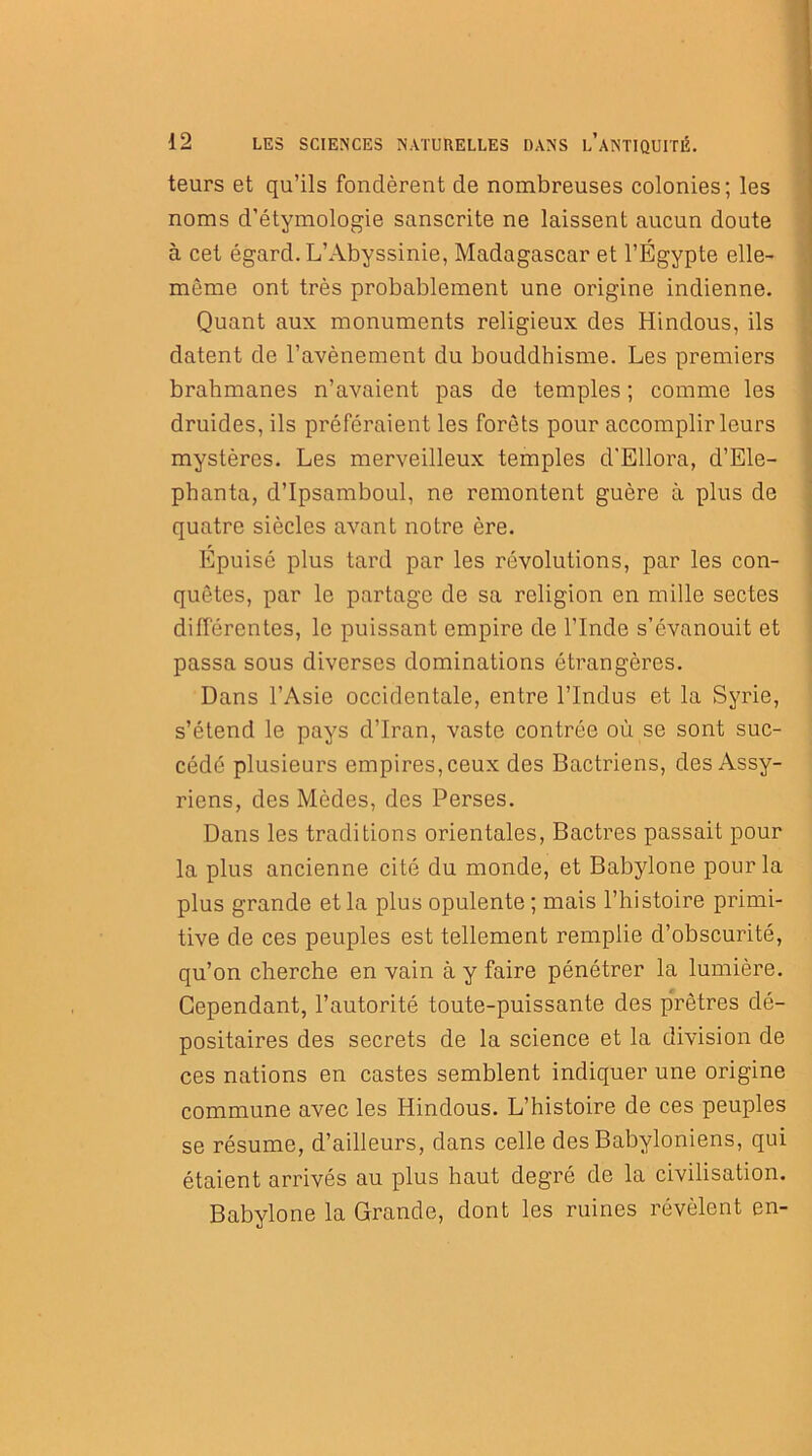 teurs et qu’ils fondèrent de nombreuses colonies; les noms d’étymologie sanscrite ne laissent aucun doute à cet égard. L’Abyssinie, Madagascar et l’Égypte elle- même ont très probablement une origine indienne. Quant aux monuments religieux des Hindous, ils datent de l’avènement du bouddhisme. Les premiers brahmanes n’avaient pas de temples ; comme les druides, ils préféraient les forêts pour accomplir leurs mystères. Les merveilleux temples d'Ellora, d’Ele- phanta, d’Ipsamboul, ne remontent guère à plus de quatre siècles avant notre ère. Epuisé plus tard par les révolutions, par les con- quêtes, par le partage de sa religion en mille sectes différentes, le puissant empire de l’Inde s’évanouit et passa sous diverses dominations étrangères. Dans l’Asie occidentale, entre l’Indus et la Syrie, s’étend le pays d’Iran, vaste contrée où se sont suc- cédé plusieurs empires, ceux des Bactriens, des Assy- riens, des Modes, des Perses. Dans les traditions orientales, Bactres passait pour la plus ancienne cité du monde, et Babylone pour la plus grande et la plus opulente ; mais l’histoire primi- tive de ces peuples est tellement remplie d’obscurité, qu’on cherche en vain à y faire pénétrer la lumière. Cependant, l’autorité toute-puissante des prêtres dé- positaires des secrets de la science et la division de ces nations en castes semblent indiquer une origine commune avec les Hindous. L’histoire de ces peuples se résume, d’ailleurs, dans celle des Babyloniens, qui étaient arrivés au plus haut degré de la civilisation. Babylone la Grande, dont les ruines révèlent en-