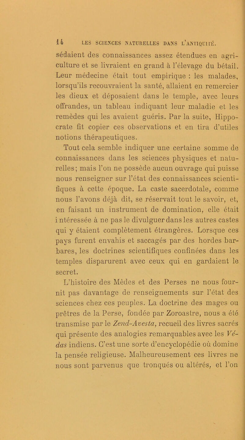 sédaient des connaissances assez étendues en agri- culture et se livraient en grand à l’élevage du bétail. Leur médecine était tout empirique : les malades, lorsqu’ils recouvraient la santé, allaient en remercier les dieux et déposaient dans le temple, avec leurs offrandes, un tableau indiquant leur maladie et les remèdes qui les avaient guéris. Par la suite, Hippo- crate fit copier ces observations et en tira d’utiles notions thérapeutiques. Tout cela semble indiquer une certaine somme de connaissances dans les sciences physiques et natu- relles; mais l’on ne possède aucun ouvrage qui puisse nous renseigner sur l’état des connaissances scienti- fiques à cette époque. La caste sacerdotale, comme nous l’avons déjà dit, se réservait tout le savoir, et, en faisant un instrument de domination, elle était i ntéressée à ne pas le divulguer dans les autres castes qui y étaient complètement étrangères. Lorsque ces pays furent envahis et saccagés par des hordes bar- bares, les doctrines scientifiques confinées dans les temples disparurent avec ceux qui en gardaient le secret. L’histoire des Mèdes et des Perses ne nous four- nit pas davantage de renseignements sur l’état des sciences chez ces peuples. La doctrine des mages ou prêtres de la Perse, fondée par Zoroastre, nous a été transmise par le Zend-Avesta, recueil des livres sacrés qui présente des analogies remarquables avec les Vi- das indiens. C’est une sorte d’encyclopédie où domine la pensée religieuse. Malheureusement ces livres ne nous sont parvenus que tronqués ou altérés, et l’on