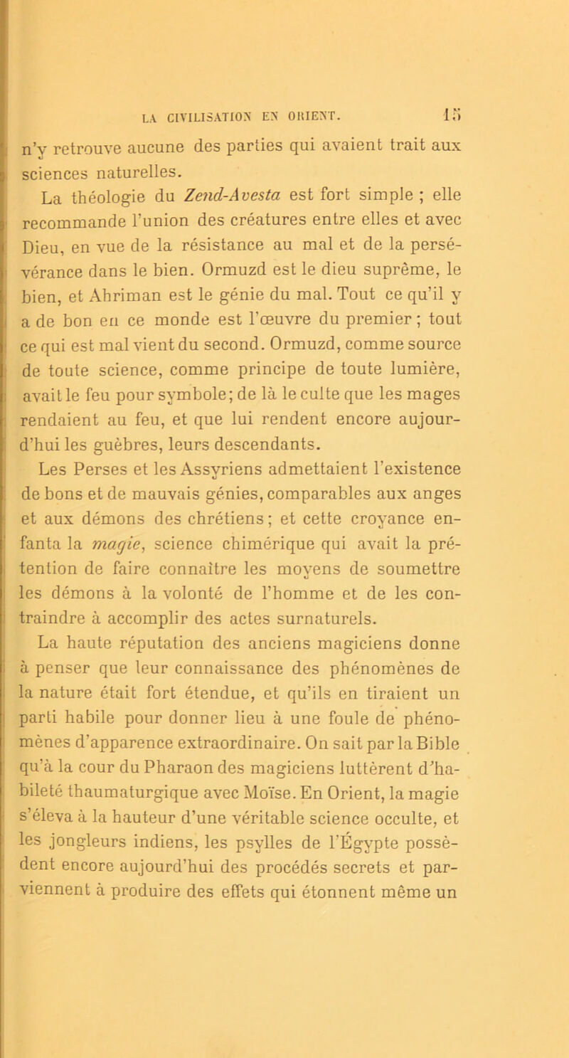 n’v retrouve aucune des parties qui avaient trait aux sciences naturelles. La théologie du Zend-Avesta est fort simple ; elle recommande l’union des créatures entre elles et avec Dieu, en vue de la résistance au mal et de la persé- vérance dans le bien. Ormuzd est le dieu suprême, le bien, et Ahriman est le génie du mal. Tout ce qu’il y a de bon en ce monde est l'œuvre du premier ; tout ce qui est mal vient du second. Ormuzd, comme source de toute science, comme principe de toute lumière, avait le feu pour symbole ; de là le culte que les mages rendaient au feu, et que lui rendent encore aujour- d’hui les guèbres, leurs descendants. Les Perses et les Assyriens admettaient l’existence de bons et de mauvais génies, comparables aux anges et aux démons des chrétiens ; et cette croyance en- fanta la magie, science chimérique qui avait la pré- tention de faire connaître les moyens de soumettre les démons à la volonté de l’homme et de les con- i traindre à accomplir des actes surnaturels. La haute réputation des anciens magiciens donne à penser que leur connaissance des phénomènes de la nature était fort étendue, et qu’ils en tiraient un parti habile pour donner lieu à une foule de phéno- mènes d’apparence extraordinaire. On sait par la Bible qu’à la cour du Pharaon des magiciens luttèrent d'ha- bileté thaumaturgique avec Moïse. En Orient, la magie s’éleva à la hauteur d’une véritable science occulte, et les jongleurs indiens, les psylles de l’Égypte possè- dent encore aujourd’hui des procédés secrets et par- viennent à produire des effets qui étonnent même un