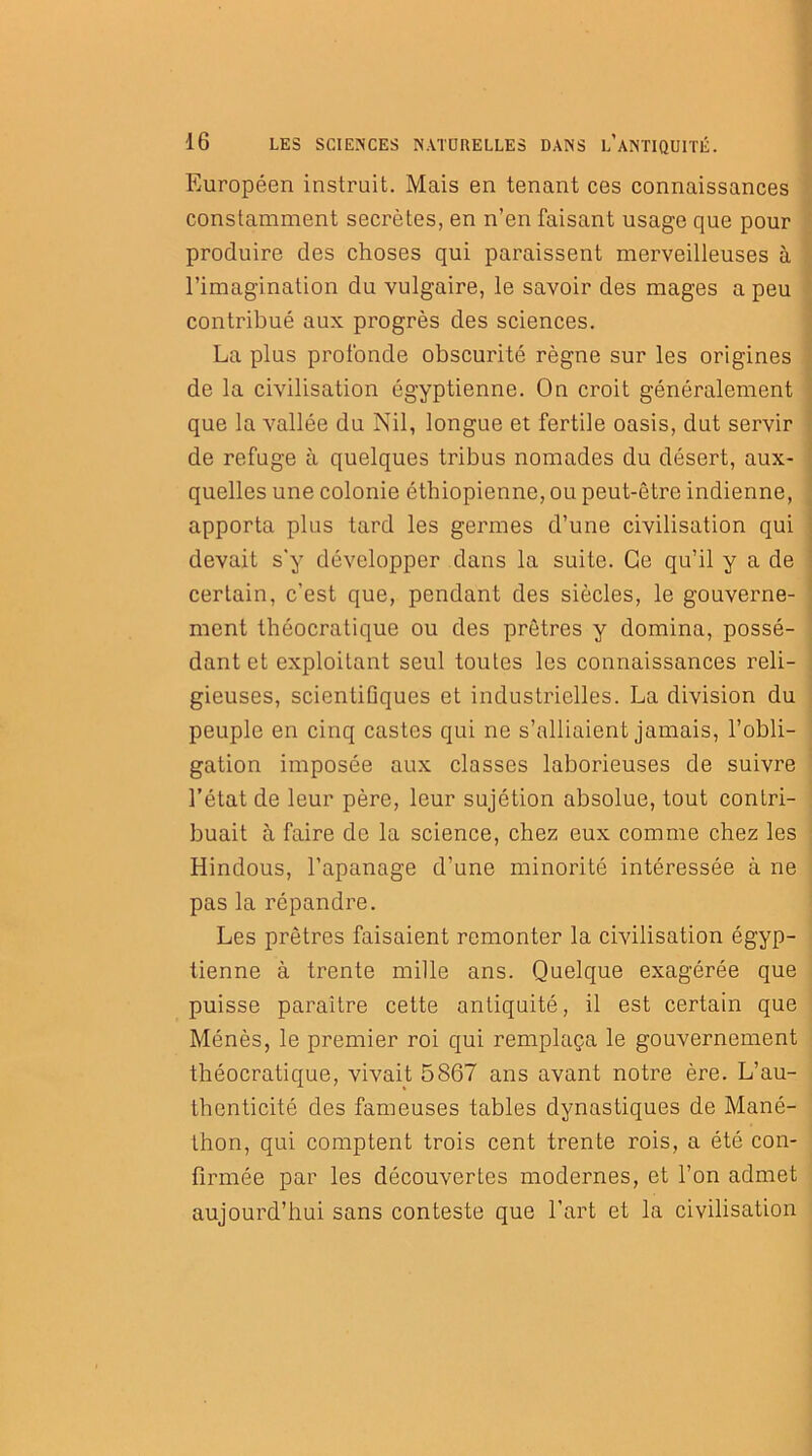 Européen instruit. Mais en tenant ces connaissances constamment secrètes, en n’en faisant usage que pour produire des choses qui paraissent merveilleuses à l’imagination du vulgaire, le savoir des mages a peu contribué aux progrès des sciences. La plus profonde obscurité règne sur les origines de la civilisation égyptienne. On croit généralement que la vallée du Nil, longue et fertile oasis, dut servir de refuge à quelques tribus nomades du désert, aux- quelles une colonie éthiopienne, ou peut-être indienne, apporta plus tard les germes d’une civilisation qui devait s'y développer dans la suite. Ce qu’il y a de certain, c’est que, pendant des siècles, le gouverne- ment théocratique ou des prêtres y domina, possé- dant et exploitant seul toutes les connaissances reli- gieuses, scientifiques et industrielles. La division du peuple en cinq castes qui ne s’alliaient jamais, l’obli- gation imposée aux classes laborieuses de suivre l’état de leur père, leur sujétion absolue, tout contri- buait à faire de la science, chez eux comme chez les Hindous, l’apanage d’une minorité intéressée à ne pas la répandre. Les prêtres faisaient remonter la civilisation égyp- tienne à trente mille ans. Quelque exagérée que puisse paraître cette antiquité, il est certain que Ménès, le premier roi qui remplaça le gouvernement théocratique, vivait 5867 ans avant notre ère. L’au- thenticité des fameuses tables dynastiques de Mané- thon, qui comptent trois cent trente rois, a été con- firmée par les découvertes modernes, et l’on admet aujourd’hui sans conteste que l’art et la civilisation