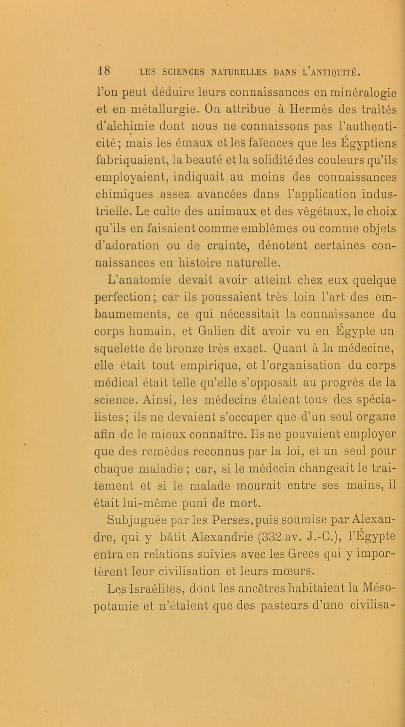 l’on peut déduire leurs connaissances en minéralogie et en métallurgie. On attribue à Hermès des traités d’alchimie dont nous ne connaissons pas l’authenti- cité; mais les émaux et les faïences que les Egyptiens fabriquaient, la beauté et la solidité des couleurs qu’ils employaient, indiquait au moins des connaissances chimiques assez, avancées dans l’application indus- trielle. Le culte des animaux et des végétaux, le choix qu’ils en faisaient comme emblèmes ou comme objets d’adoration ou de crainte, dénotent certaines con- naissances en histoire naturelle. L’anatomie devait avoir atteint chez eux quelque perfection; car ils poussaient très loin l’art des em- baumements, ce qui nécessitait la connaissance du corps humain, et Galien dit avoir vu en Egypte un squelette de bronze très exact. Quant à la médecine, elle était tout empirique, et l'organisation du corps médical était telle qu’elle s’opposait au progrès de la science. Ainsi, les médecins étaient tous des spécia- listes; ils ne devaient s’occuper que d’un seul organe afin de le mieux connaître. Ils ne pouvaient employer que des remèdes reconnus par la loi, et un seul pour chaque maladie ; car, si le médecin changeait le trai- tement et si le malade mourait entre ses mains, il était lui-même puni de mort. Subjuguée par les Perses,puis soumise par Alexan- dre, qui y bâtit Alexandrie (332 av. J.-C.), l’Égypte entra en relations suivies avec les Grecs qui y impor- tèrent leur civilisation et leurs mœurs. Les Israélites, dont les ancêtres habitaient la Méso- potamie et n’étaient que des pasteurs d’une civilisa-