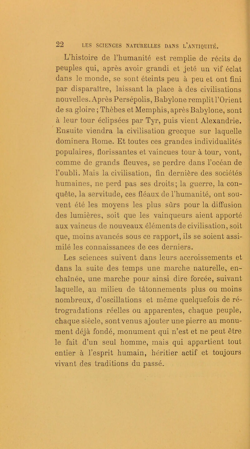 L'histoire de l’humanité est remplie de récits de peuples qui, après avoir grandi et jeté un vif éclat dans le monde, se sont éteints peu à peu et ont fini par disparaître, laissant la place à des civilisations nouvelles. Après Persépolis, Babylone remplit l’Orient de sa gloire ; Thèbes et Memphis, après Babylone, sont à leur tour éclipsées par Tyr, puis vient Alexandrie. Ensuite viendra la civilisation grecque sur laquelle dominera Rome. Et toutes ces grandes individualités populaires, florissantes et vaincues tour à tour, vont, comme de grands fleuves, se perdre dans l’océan de l’oubli. Mais la civilisation, fin dernière des sociétés humaines, ne perd pas ses droits; la guerre, la con- quête, la servitude, ces fléaux de l’humanité, ont sou- vent été les moyens les plus sûrs pour la diffusion des lumières, soit que les vainqueurs aient apporté aux vaincus de nouveaux éléments de civilisation, soit que, moins avancés sous ce rapport, ils se soient assi- milé les connaissances de ces derniers. Les sciences suivent dans leurs accroissements et dans la suite des temps une marche naturelle, en- chaînée, une marche pour ainsi dire forcée, suivant laquelle, au milieu de tâtonnements plus ou moins nombreux, d’oscillations et même quelquefois de ré- trogradations réelles ou apparentes, chaque peuple, chaque siècle, sont venus ajouter une pierre au monu- ment déjà fondé, monument qui n’est et ne peut être le fait d’un seul homme, mais qui appartient tout entier à l’esprit humain, héritier actif et toujours vivant des traditions du passé.