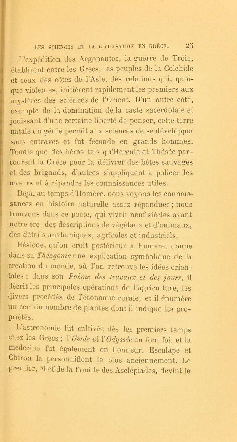 L’expédition des Argonautes, la guerre de Troie, établirent entre les Grecs, les peuples de la Colchide et ceux des côtes de l’Asie, des relations qui, quoi- que violentes, initièrent rapidement les premiers aux mystères des sciences de l’Orient. D’un autre côté, exempte de la domination de la caste sacerdotale et jouissant d’une certaine liberté de penser, cette terre natale du génie permit aux sciences de se développer sans entraves et fut féconde en grands hommes. Tandis que des héros tels qu’Hercule et Thésée par- courent la Grèce pour la délivrer des bêtes sauvages j et des brigands, d’autres s’appliquent à policer les mœurs et à répandre les connaissances utiles. Déjà, au temps d’Homère, nous voyons les connais- sances en histoire naturelle assez répandues ; nous trouvons dans ce poète, qui vivait neuf siècles avant notre ère, des descriptions de végétaux et d’animaux, des détails anatomiques, agricoles et industriels. Hésiode, qu’on croit postérieur à Homère, donne dans sa Théogonie une explication symbolique de la création du monde, où l'on retrouve les idées orien- tales ; dans son Poème des travaux et des jours, il décrit les principales opérations de l’agriculture, les divers procédés de l’économie rurale, et il énumère un certain nombre de plantes dont il indique les pro- priétés. L astronomie fut cultivée dès les premiers temps chez les Grecs ; Y Iliade et l'Odyssée en font foi, et la médecine fut également en honneur. Esculape et Chiron la personnifient le plus anciennement. Le premier, chef de la famille des Asclépiades, devint le