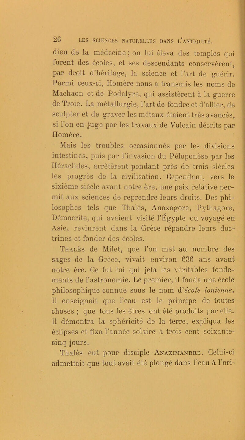 dieu de la médecine ; on lui éleva des temples qui furent des écoles, et ses descendants conservèrent, par droit d’héritage, la science et l’art de guérir. Parmi ceux-ci, Homère nous a transmis les noms de Machaon et de Podalyre, qui assistèrent à la guerre de Troie. La métallurgie, l’art de fondre et d’allier, de sculpter et de graver les métaux étaient très avancés, si l’on en juge par les travaux de Vulcain décrits par Homère. Mais les troubles occasionnés par les divisions intestines, puis par l’invasion du Péloponèse par les Héraclides, arrêtèrent pendant près de trois siècles les progrès de la civilisation. Cependant, vers le sixième siècle avant notre ère, une paix relative per- mit aux sciences de reprendre leurs droits. Des phi- losophes tels que Thalès, Anaxagore, Pvthagore, Démocri te, qui avaient visité l’Égypte ou voyagé en Asie, revinrent dans la Grèce répandre leurs doc- trines et fonder des écoles. Thalès de Milet, que l’on met au nombre des sages de la Grèce, vivait environ 636 ans avant notre ère. Ce fut lui qui jeta les véritables fonde- ments de l’astronomie. Le premier, il fonda une école philosophique connue sous le nom d'école ionienne. Il enseignait que l’eau est le principe de toutes choses ; que tous les êtres ont été produits par elle. Il démontra la sphéricité de la terre, expliqua les éclipses et fixa l’année solaire à trois cent soixante- cinq jours. Thalès eut pour disciple Anaximandre. Celui-ci admettait que tout avait été plongé dans l’eau à l’ori-