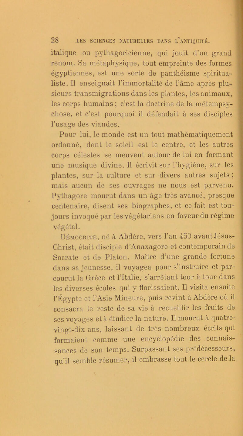 italique ou pythagoricienne, qui jouit d’un grand renom. Sa métaphysique, tout empreinte des formes égyptiennes, est une sorte de panthéisme spiritua- liste. Il enseignait l’immortalité de l’âme après plu- sieurs transmigrations dans les plantes, les animaux, les corps humains ; c’est la doctrine de la métempsy- chose, et c’est pourquoi il défendait à ses disciples l’usage des viandes. Pour lui, le monde est un tout mathématiquement ordonné, dont le soleil est le centre, et les autres corps célestes se meuvent autour de lui en formant une musique divine. 11 écrivit sur l’hygiène, sur les plantes, sur la culture et sur divers autres sujets ; mais aucun de ses ouvrages ne nous est parvenu. Pythagore mourut dans un âge très avancé, presque centenaire, disent ses biographes, et ce fait est tou- jours invoqué par les végétariens en faveur du régime végétal. Démocrite, né à Abdère, vers l’an 450 avant Jésus- Christ, était disciple d’Anaxagore et contemporain de Socrate et de Platon. Maître d’une grande fortune dans sa jeunesse, il voyagea pour s’instruire et par- courut la Grèce et l’Italie, s’arrêtant tour à tour dans les diverses écoles qui y florissaient. Il visita ensuite l’Égypte et l’Asie Mineure, puis revint à Abdère où il consacra le reste de sa vie à recueillir les fruits de ses voyages et à étudier la nature. Il mourut à quatre- vingt-dix ans, laissant de très nombreux écrits qui formaient comme une encyclopédie des connais- sances de son temps. Surpassant ses prédécesseurs, qu’il semble résumer, il embrasse tout le cercle de la