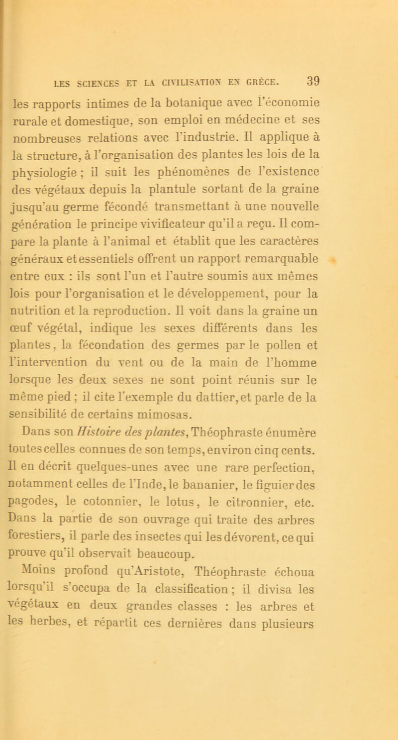 les rapports intimes de la botanique avec l’économie rurale et domestique, son emploi en médecine et ses nombreuses relations avec 1 industrie. Il applique à la structure, à l’organisation des plantes les lois de la physiologie ; il suit les phénomènes de l’existence des végétaux depuis la plantule sortant de la graine i jusqu’au germe fécondé transmettant à une nouvelle génération le principe viviflcateur qu'il a reçu. Il com- pare la plante à l'animal et établit que les caractères généraux et essentiels offrent un rapport remarquable entre eux : ils sont l’un et l’autre soumis aux mêmes lois pour l’organisation et le développement, pour la nutrition et la reproduction. Il voit dans la graine un œuf végétal, indique les sexes différents dans les plantes, la fécondation des germes par le pollen et l'intervention du vent ou de la main de l’homme lorsque les deux sexes ne sont point réunis sur le même pied ; il cite l’exemple du dattier, et parle de la sensibilité de certains mimosas. Dans son Histoire des plantes, Théophraste énumère toutes celles connues de son temps, environ cinq cents. Il en décrit quelques-unes avec une rare perfection, notamment celles de 1 Inde, le bananier, le figuier des pagodes, le cotonnier, le lotus, le citronnier, etc. Dans la partie de son ouvrage qui traite des arbres forestiers, il parle des insectes qui les dévorent, ce qui prouve qu’il observait beaucoup. Moins profond qu'Aristote, Théophraste échoua lorsqu il s occupa de la classification ; il divisa les végétaux en deux grandes classes : les arbres et les herbes, et répartit ces dernières dans plusieurs