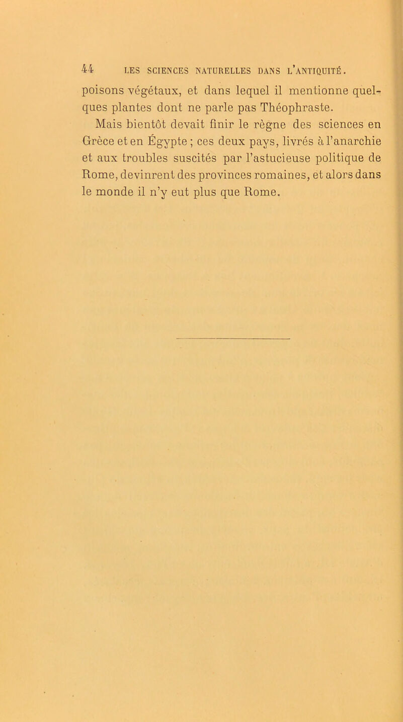 poisons végétaux, et clans lequel il mentionne quel- ques plantes dont ne parle pas Théophraste. Mais bientôt devait finir le règne des sciences en Grèce et en Égypte ; ces deux pays, livrés à l’anarchie et aux troubles suscités par l’astucieuse politique de Rome, devinrent des provinces romaines, et alors dans le monde il n’y eut plus que Rome.