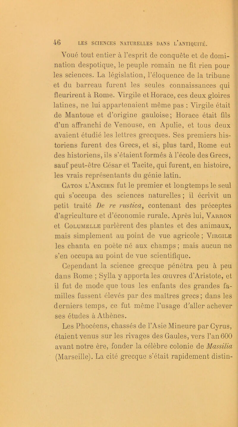 Voué tout entier à l’esprit de conquête et de domi- nation despotique, le peuple romain ne fit rien pour les sciences. La législation, l’éloquence de la tribune et du barreau furent les seules connaissances qui fleurirent à Rome. Virgile et Horace, ces deux gloires latines, ne lui appartenaient même pas : Virgile était de Mantoue et d’origine gauloise; Horace était fils d’un affranchi de Venouse, en Apulie, et tous deux avaient étudié les lettres grecques. Ses premiers his- toriens furent des Grecs, et si, plus tard, Rome eut des historiens, ils s’étaient formés à l’école des Grecs, sauf peut-être César et Tacite, qui furent, en histoire, les vrais représentants du génie latin. Caton l’Ancien fut le premier et longtemps le seul qui s’occupa des sciences naturelles ; il écrivit un petit traité De re rustica, contenant des préceptes d’agriculture et d’économie rurale. Après lui, Varron et Golumelle parlèrent des plantes et des animaux, mais simplement au point de vue agricole ; Virgile les chanta en poète né aux champs; mais aucun ne s’en occupa au point de vue scientifique. Cependant la science grecque pénétra peu à peu dans Rome ; Sylla y apporta les œuvres d’Aristote, et il fut de mode que tous les enfants des grandes fa- milles fussent élevés par des maîtres grecs; dans les derniers temps, ce fut même l’usage d’aller achever ses études à Athènes. Les Phocéens, chassés de l’Asie Mineure par Gyrus, étaient venus sur les rivages des Gaules, vers l’an 600 avant notre ère, fonder la célèbre colonie de Massilia (Marseille). La cité grecque s’était rapidement distin-