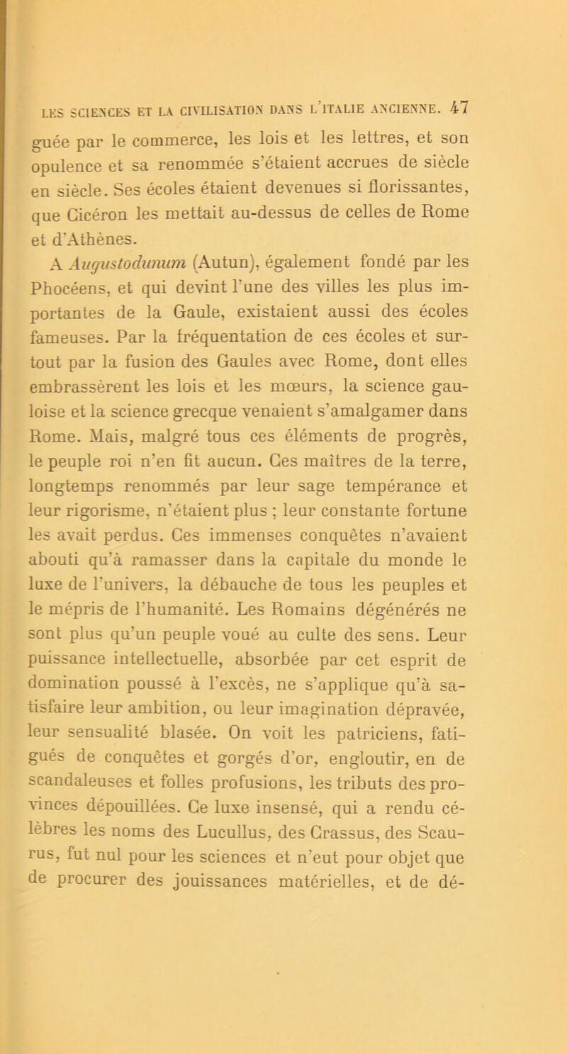 guée par le commerce, les lois et les lettres, et son opulence et sa renommée s'étaient accrues de siècle en siècle. Ses écoles étaient devenues si florissantes, que Cicéron les mettait au-dessus de celles de Rome et d'Athènes. A Augustodunum (Autun), également fondé par les Phocéens, et qui devint l’une des villes les plus im- portantes de la Gaule, existaient aussi des écoles fameuses. Par la fréquentation de ces écoles et sur- tout par la fusion des Gaules avec Rome, dont elles embrassèrent les lois et les mœurs, la science gau- loise et la science grecque venaient s’amalgamer dans Rome. Mais, malgré tous ces éléments de progrès, le peuple roi n’en fit aucun. Ces maîtres de la terre, longtemps renommés par leur sage tempérance et leur rigorisme, n’étaient plus ; leur constante fortune les avait perdus. Ces immenses conquêtes n’avaient abouti qu’à ramasser dans la capitale du monde le luxe de l’univers, la débauche de tous les peuples et le mépris de l'humanité. Les Romains dégénérés ne sont plus qu’un peuple voué au culte des sens. Leur puissance intellectuelle, absorbée par cet esprit de domination poussé à l'excès, ne s’applique qu’à sa- tisfaire leur ambition, ou leur imagination dépravée, leur sensualité blasée. On voit les patriciens, fati- gués de conquêtes et gorgés d’or, engloutir, en de scandaleuses et folles profusions, les tributs des pro- vinces dépouillées. Ce luxe insensé, qui a rendu cé- lèbres les noms des Lucullus, des Crassus, des Scau- rus, fut nul pour les sciences et n'eut pour objet que de procurer des jouissances matérielles, et de dé-