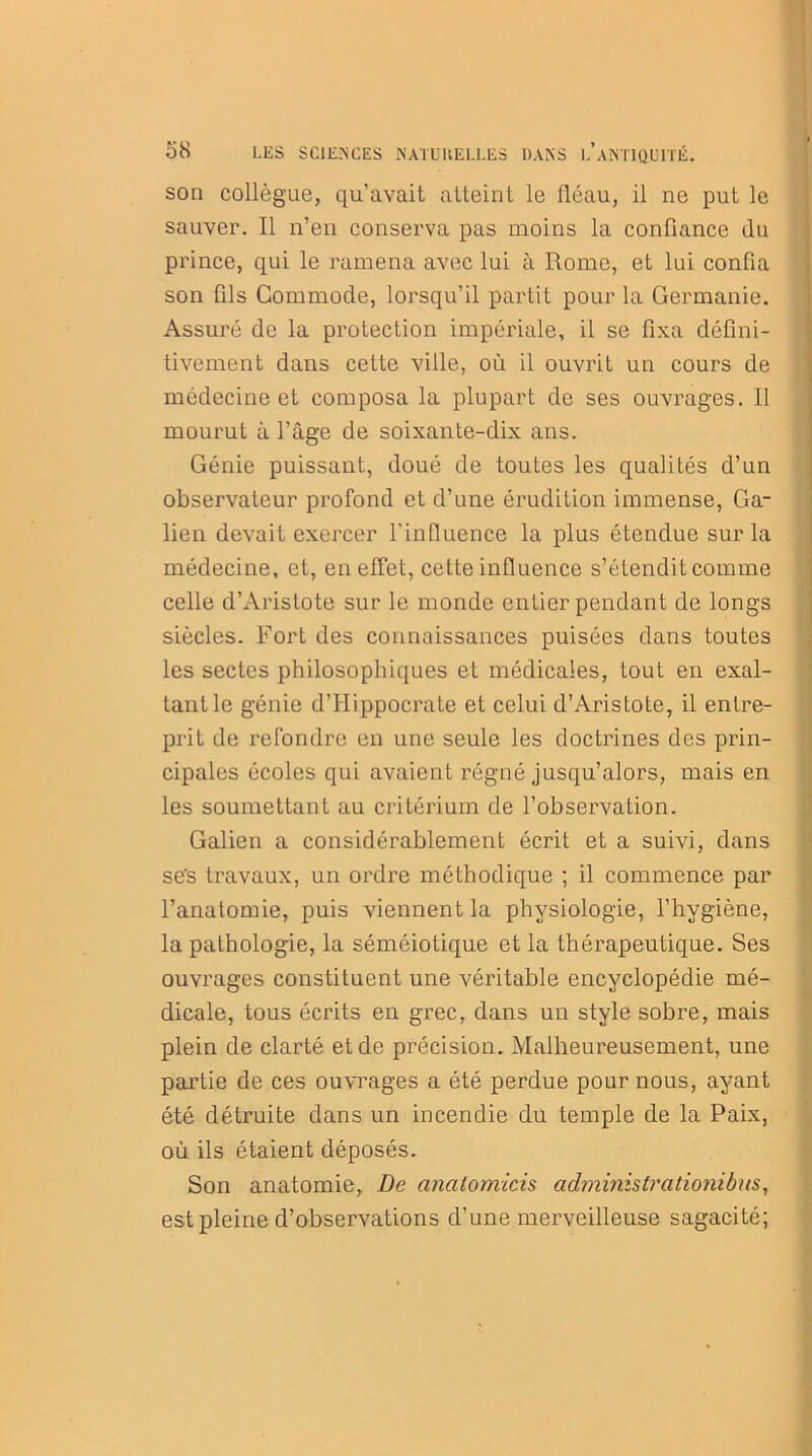 son collègue, qu’avait atteint le fléau, il ne put le sauver. Il n’en conserva pas moins la confiance clu prince, qui le ramena avec lui à Rome, et lui confia son fils Commode, lorsqu’il partit pour la Germanie. Assuré de la protection impériale, il se fixa défini- tivement dans cette ville, où il ouvrit un cours de médecine et composa la plupart de ses ouvrages. Il mourut à l’âge de soixante-dix ans. Génie puissant, doué de toutes les qualités d’un observateur profond et d’une érudition immense, Ga- lien devait exercer l'influence la plus étendue sur la médecine, et, en effet, cette influence s’étendit comme celle d’Aristote sur le monde entier pendant de longs siècles. Fort des connaissances puisées dans toutes les sectes philosophiques et médicales, tout en exal- tant le génie d’Hippocrate et celui d’Aristote, il entre- prit de refondre en une seule les doctrines des prin- cipales écoles qui avaient régné jusqu’alors, mais en les soumettant au critérium de l’observation. Galien a considérablement écrit et a suivi, dans se's travaux, un ordre méthodique ; il commence par l’anatomie, puis viennent la physiologie, l’hygiène, la pathologie, la séméiotique et la thérapeutique. Ses ouvrages constituent une véritable encyclopédie mé- dicale, tous écrits en grec, dans un style sobre, mais plein de clarté et de précision. Malheureusement, une partie de ces ouvrages a été perdue pour nous, ayant été détruite dans un incendie du temple de la Paix, où ils étaient déposés. Son anatomie, De analomicis administrationibas, est pleine d’observations d’une merveilleuse sagacité;