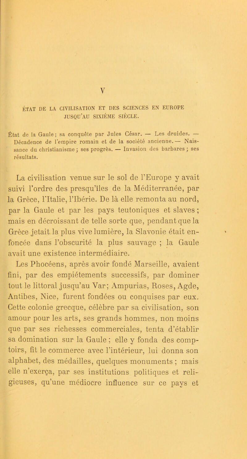 V ÉTAT DE LA CIVILISATION ET DES SCIENCES EN EUROPE JUSQU’AU SIXIÈME SIÈCLE. État do la Gaule; sa conquête par Jules César. — Les druides. — Décadence de l'empire romain et de la société ancienne.— Nais- sance du christianisme ; ses progrès. — Invasion des barbares ; ses résultats. La civilisation venue sur le sol de l’Europe y avait suivi l’ordre des presqu’îles de la Méditerranée, par la Grèce, l'Italie, l’Ibérie. De là elle remonta au nord, par la Gaule et par les pays teutoniques et slaves ; mais en décroissant de telle sorte que, pendant que la Grèce jetait la plus vive lumière, la Slavonie était en- foncée dans l’obscurité la plus sauvage ; la Gaule avait une existence intermédiaire. Les Phocéens, après avoir fondé Marseille, avaient fini, par des empiétements successifs, par dominer tout le littoral jusqu’au Var; Ampurias, Roses, Agde, Antibes, Nice, furent fondées ou conquises par eux. Cette colonie grecque, célèbre par sa civilisation, son amour pour les arts, ses grands hommes, non moins que par ses richesses commerciales, tenta d’établir sa domination sur la Gaule ; elle y fonda des comp- toirs, fit le commerce avec l’intérieur, lui donna son alphabet, des médailles, quelques monuments ; mais elle n’exerça, par ses institutions politiques et reli- gieuses, qu’une médiocre influence sur ce pays et