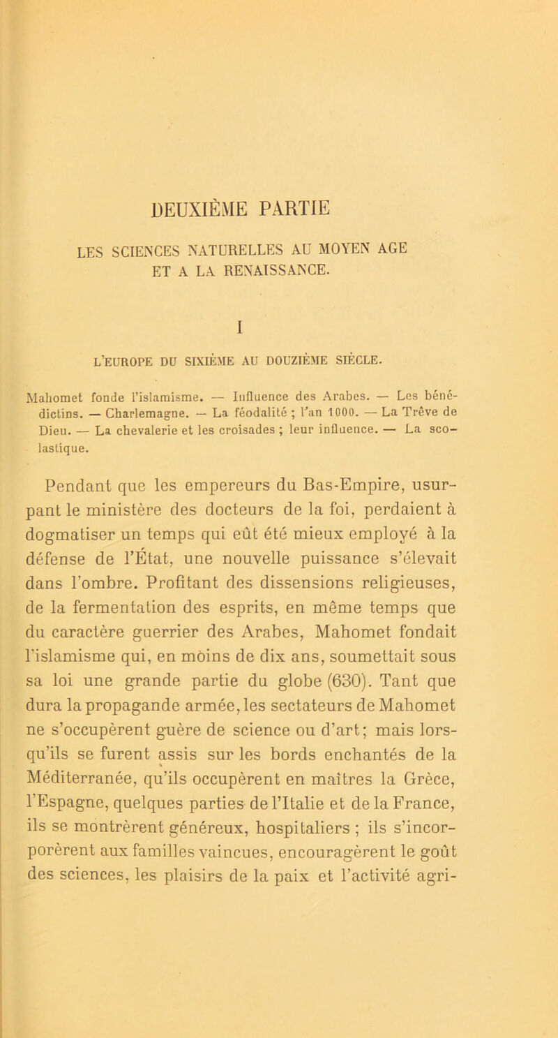 DEUXIÈME PARTIE LES SCIENCES NATURELLES AU MOYEN AGE ET A LA RENAISSANCE. I L’EUROPE DU SIXIÈME AU DOUZIÈME SIÈCLE. Mahomet fonde l’islamisme. — Influence des Arabes. — Les béné- dictins. — Charlemagne. — La féodalité ; Lan 1000. — La Trêve de Dieu. — La chevalerie et les croisades ; leur influence. — La sco- lastique. Pendant que les empereurs du Bas-Empire, usur- pant le ministère des docteurs de la foi, perdaient à dogmatiser un temps qui eût été mieux employé à la défense de l’État, une nouvelle puissance s’élevait dans l’ombre. Profitant des dissensions religieuses, de la fermentation des esprits, en même temps que du caractère guerrier des Arabes, Mahomet fondait l’islamisme qui, en moins de dix ans, soumettait sous sa loi une grande partie du globe (630). Tant que dura la propagande armée, les sectateurs de Mahomet ne s’occupèrent guère de science ou d’art; mais lors- qu’ils se furent assis sur les bords enchantés de la Méditerranée, qu’ils occupèrent en maîtres la Grèce, l’Espagne, quelques parties de l’Italie et de la France, ils se montrèrent généreux, hospitaliers ; ils s’incor- porèrent aux familles vaincues, encouragèrent le goût des sciences, les plaisirs de la paix et l’activité agri-