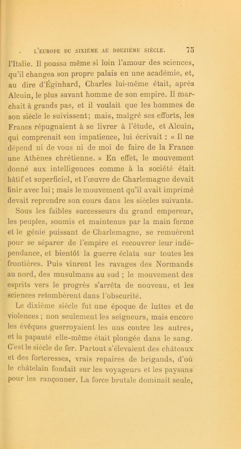 l’Italie. Il poussa même si loin l'amour des sciences, qu’il changea son propre palais en une académie, et, au dire d'Éginhard, Charles lui-même était, après Alcuin, le plus savant homme de son empire. Il mar- chait à grands pas, et il voulait que les hommes de son siècle le suivissent; mais, malgré ses efforts, les Francs répugnaient à se livrer à l’étude, et Alcuin, qui comprenait son impatience, lui écrivait : « Il ne dépend ni de vous ni de moi de faire de la France une Athènes chrétienne. » En effet, le mouvement donné aux intelligences comme à la société était hâtif et superficiel, et l’œuvre de Charlemagne devait finir avec lui; mais le mouvement qu’il avait imprimé devait reprendre son cours dans les siècles suivants. Sous les faibles successeurs du grand empereur, les peuples, soumis et maintenus par la main ferme et le génie puissant de Charlemagne, se remuèrent pour se séparer de l'empire et recouvrer leur indé- pendance, et bientôt la guerre éclata sur toutes les frontières. Puis vinrent les ravages des Normands au nord, des musulmans au sud ; le mouvement des esprits vers le progrès s’arrêta de nouveau, et les sciences retombèrent dans l’obscurité. Le dixième siècle fut une époque de luttes et de violences ; non seulement les seigneurs, mais encore les évêques guerroyaient les uns contre les autres, et la papauté elle-même était plongée dans le sang. C est le siècle de fer. Partout s’élevaient des châteaux et des forteresses, vrais repaires de brigands, d’où le châtelain fondait sur les voyageurs et les paysans pour les rançonner. La force brutale dominait seule,