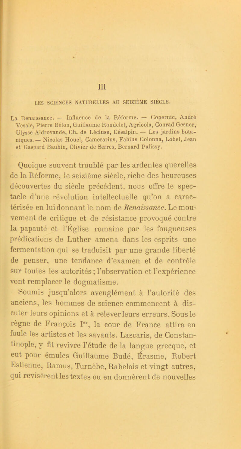 111 LES SCIENCES NATURELLES AU SEIZIÈME SIÈCLE. La Renaissance. — Influence de la Réforme. — Copernic, André Vesale, Pierre Bélon, Guillaume Rondelet, Agricola, Conrad Gesner, Ulysse Aldrovande, Ch. de Lécluse, Césalpin. — Les jardins bota- niques. — Nicolas Houel, Camerarius, Fabius Colonna, Lobel, Jean et Gaspard Bauhin, Olivier de Serres, Bernard Palissy. Quoique souvent troublé par les ardentes querelles de la Réforme, le seizième siècle, riche des heureuses découvertes du siècle précédent, nous offre le spec- tacle d'une révolution intellectuelle qu’on a carac- térisée en lui donnant le nom de Renaissance. Le mou- vement de critique et de résistance provoqué contre la papauté et l’Église romaine par les fougueuses prédications de Luther amena dans les esprits une fermentation qui se traduisit par une grande liberté de penser, une tendance d’examen et de contrôle sur toutes les autorités ; l’observation et l’expérience vont remplacer le dogmatisme. Soumis jusqu’alors aveuglément à l’autorité des anciens, les hommes de science commencent à dis- cuter leurs opinions et à relever leurs erreurs. Sous le règne de François Ier, la cour de France attira en foule les artistes et les savants. Lascaris, de Constan- tinople, y fit revivre l’étude de la langue grecque, et eut pour émules Guillaume Budé, Érasme, Robert Estienne, Ramus, Turnèbe, Rabelais et vingt autres, qui revisèrent les textes ou en donnèrent de nouvelles