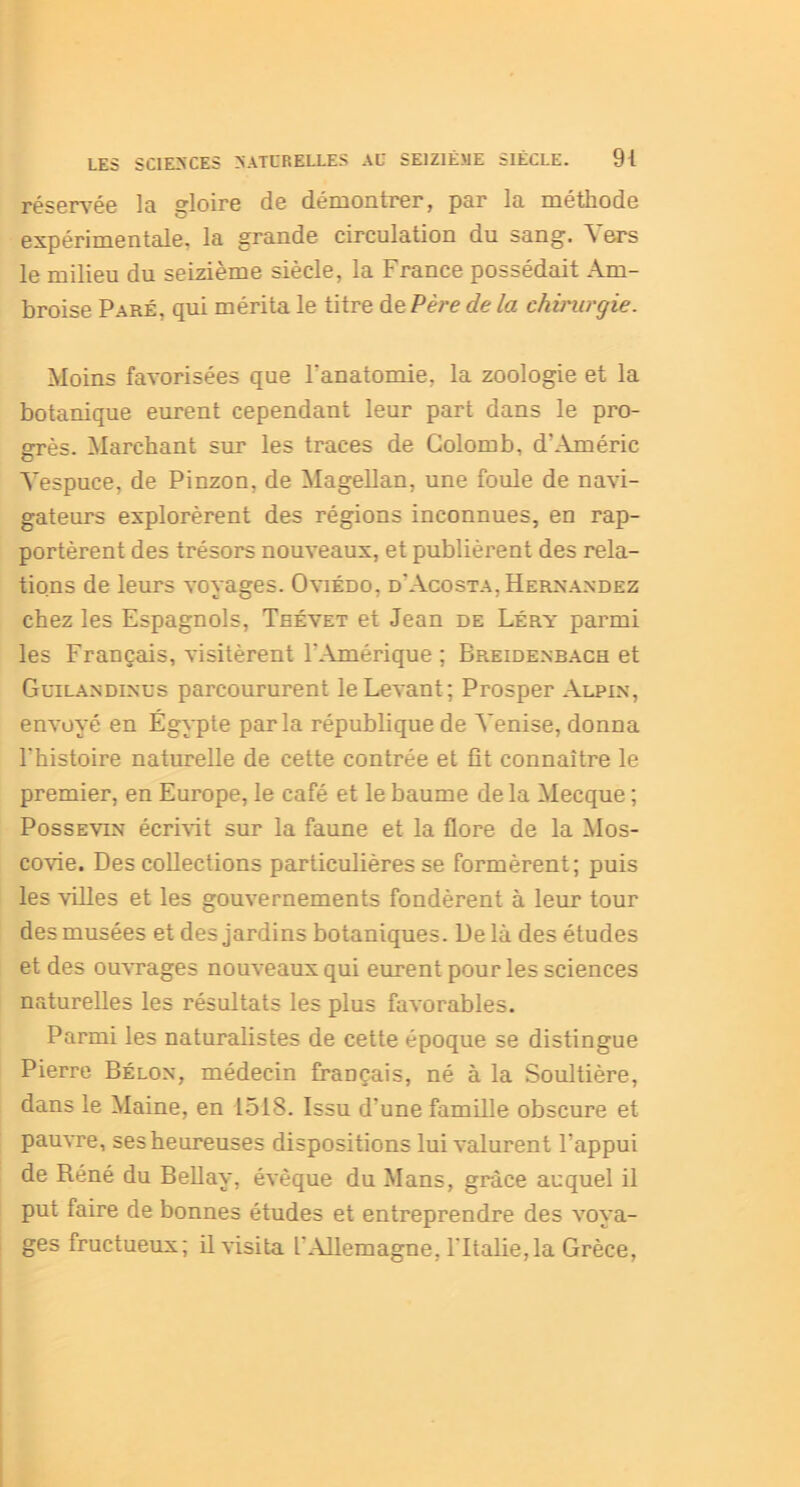 réservée la gloire de démontrer, par la méthode expérimentale, la grande circulation du sang. Vers le milieu du seizième siècle, la France possédait Am- broise Paré, qui mérita le titre de Père de la chirurgie. Moins favorisées que l'anatomie, la zoologie et la botanique eurent cependant leur part dans le pro- grès. Marchant sur les traces de Colomb, d’Améric Yespuce, de Pinzon, de Magellan, une foule de navi- gateurs explorèrent des régions inconnues, en rap- portèrent des trésors nouveaux, et publièrent des rela- tions de leurs voyages. Oviedo, d'Acosta, Hernandez chez les Espagnols, Teévet et Jean de Léry parmi les Français, visitèrent l'Amérique; Breidenbach et Guilandinus parcoururent le Levant; Prosper Alpin, envoyé en Égypte parla république de Venise, donna l'histoire naturelle de cette contrée et fît connaître le premier, en Europe, le café et le baume de la Mecque ; Possevin écrivit sur la faune et la flore de la Mos- covie. Des collections particulières se formèrent; puis les villes et les gouvernements fondèrent à leur tour des musées et des jardins botaniques. Delà des études et des ouvrages nouveaux qui eurent pour les sciences naturelles les résultats les plus favorables. Parmi les naturalistes de cette époque se distingue Pierre Bélox, médecin français, né à la Soultière, dans le Maine, en 1518. Issu d'une famille obscure et pauvre, ses heureuses dispositions lui valurent l'appui de Réné du Bellay, évêque du Mans, grâce auquel il put faire de bonnes études et entreprendre des voya- ges fructueux; il visita l'Allemagne, l'Italie, la Grèce,