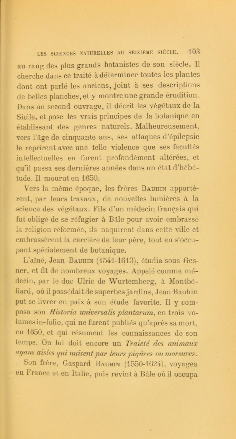 au rang des plus grands botanistes de son siècle. Il cherche dans ce traité à déterminer toutes les plantes dont ont parlé les anciens, joint à ses descriptions de belles planches, et y montre une grande érudition. Dans un second ouvrage, il décrit les végétaux de la Sicile, et pose les vrais principes de la botanique en établissant des genres naturels. Malheureusement, vers l'àge de cinquante ans, ses attaques d’épilepsie le reprirent avec une telle violence que ses facultés intellectuelles en furent profondément altérées, et qu'il passa ses dernières années dans un état d’hébé- tude. Il mourut en 1650. Vers la même époque, les frères Bauhin apportè- rent, par leurs travaux, de nouvelles lumières à la science des végétaux. Fils d’un médecin français qui fut obligé de se réfugier à Bâle pour avoir embrassé la religion réformée, ils naquirent dans cette ville et embrassèrent la carrière de leur père, tout en s’occu- pant spécialement de botanique. L'ainé, Jean Bauhin (1541-1613), étudia sous Ges- ner, et fît de nombreux voyages. Appelé comme mé- decin, par le duc Ulric de Wurtemberg, à Montbé- liard, où il possédait de superbes jardins, Jean Bauhin put se livrer en paix à son étude favorite. Il y com- posa son Historia universalis plant arum, en trois vo- lumes in-folio, qui ne furent publiés qu’après sa mort, en 1650, et qui résument les connaissances de son temps. On lui doit encore un Traicté des animaux ayans aisles qui nuisent par leurs piqûres ou morsures. Son frère, Gaspard Bauhin (1550-1624), Aroyagea en 1 rance et en Italie, puis revint à Bàle où il occupa