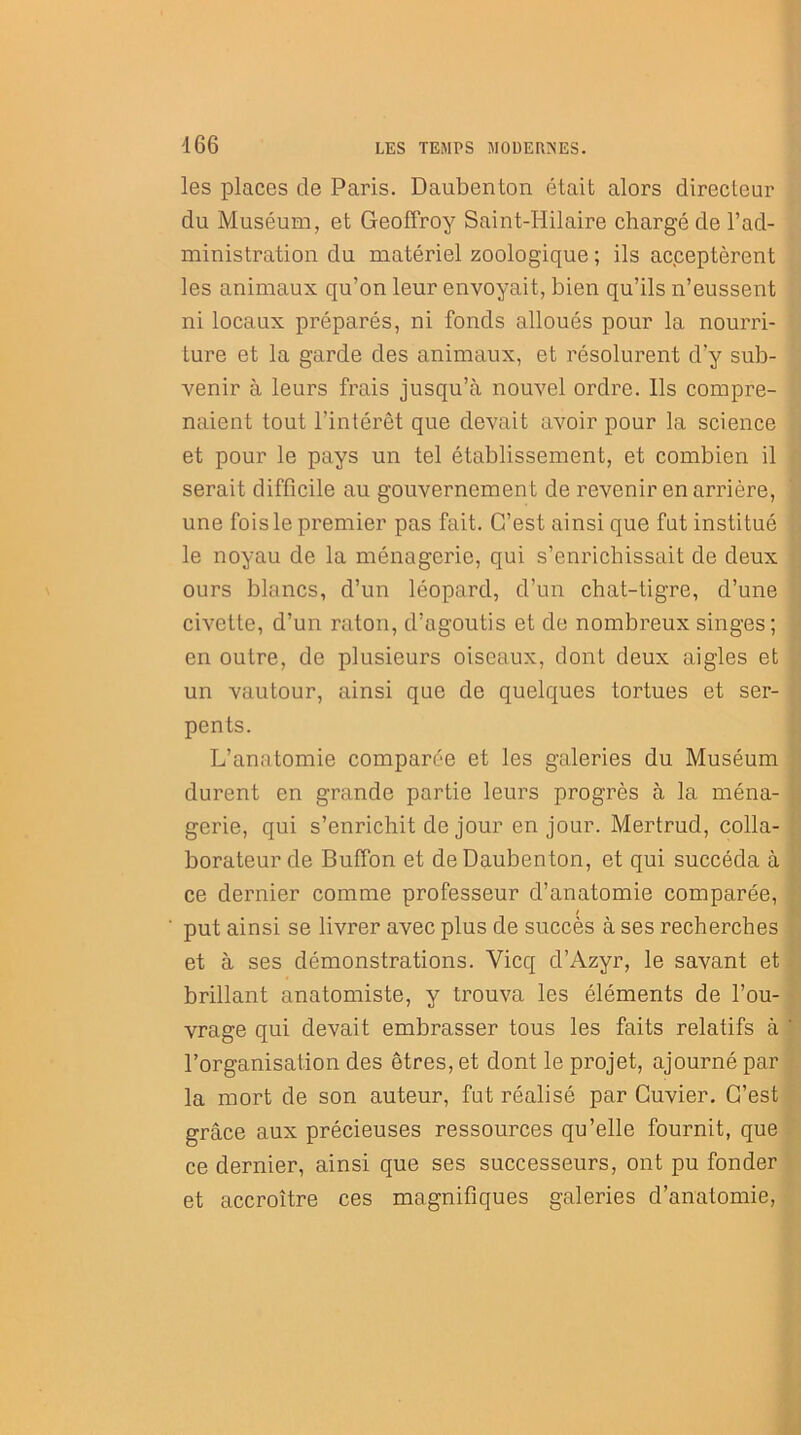 les places de Paris. Daubenton était alors directeur du Muséum, et Geoffroy Saint-Hilaire chargé de l’ad- ministration du matériel zoologique ; ils acceptèrent les animaux qu’on leur envoyait, bien qu’ils n’eussent ni locaux préparés, ni fonds alloués pour la nourri- ture et la garde des animaux, et résolurent d’y sub- venir à leurs frais jusqu’à nouvel ordre. Ils compre- naient tout l’intérêt que devait avoir pour la science et pour le pays un tel établissement, et combien il serait difficile au gouvernement de revenir en arrière, une fois le premier pas fait. C’est ainsi que fut institué le noyau de la ménagerie, qui s’enrichissait de deux ours blancs, d’un léopard, d’un chat-tigre, d’une civette, d’un raton, d’agoutis et de nombreux singes; en outre, de plusieurs oiseaux, dont deux aigles et un vautour, ainsi que de quelques tortues et ser- pents. L’anatomie comparée et les galeries du Muséum durent en grande partie leurs progrès à la ména- gerie, qui s’enrichit de jour en jour. Mertrud, colla- borateur de Buffon et de Daubenton, et qui succéda à ce dernier comme professeur d’anatomie comparée, / put ainsi se livrer avec plus de succès à ses recherches et à ses démonstrations. Yicq d’Azyr, le savant et brillant anatomiste, y trouva les éléments de l’ou- vrage qui devait embrasser tous les faits relatifs à l’organisation des êtres, et dont le projet, ajourné par la mort de son auteur, fut réalisé par Cuvier. C’est grâce aux précieuses ressources qu’elle fournit, que ce dernier, ainsi que ses successeurs, ont pu fonder et accroître ces magnifiques galeries d’anatomie,