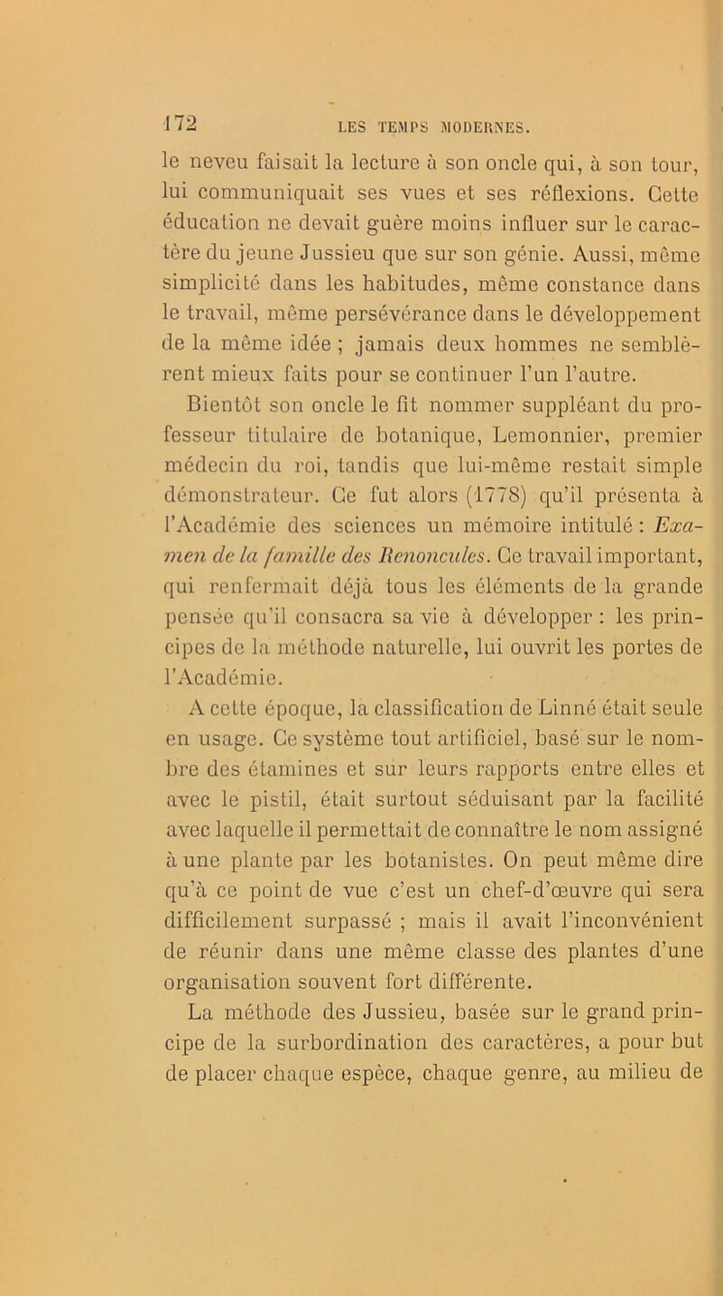 le neveu faisait la lecture à son oncle qui, à son tour, lui communiquait ses vues et ses réflexions. Cette éducation ne devait guère moins influer sur le carac- tère du jeune Jussieu que sur son génie. Aussi, même simplicité dans les habitudes, même constance dans le travail, même persévérance dans le développement de la même idée ; jamais deux hommes ne semblè- rent mieux faits pour se continuer l’un l’autre. Bientôt son oncle le fit nommer suppléant du pro- fesseur titulaire de botanique, Lemonnier, premier médecin du roi, tandis que lui-même restait simple démonstrateur. Ce fut alors (1778) qu’il présenta à l’Académie des sciences un mémoire intitulé : Exa- men de la famille des Renoncules. Ce travail important, qui renfermait déjà tous les éléments de la grande pensée qu’il consacra sa vie à développer : les prin- cipes de la méthode naturelle, lui ouvrit les portes de l’Académie. A cette époque, la classification de Linné était seule en usage. Ce système tout artificiel, basé sur le nom- bre des étamines et sur leurs rapports entre elles et avec le pistil, était surtout séduisant par la facilité avec laquelle il permettait de connaître le nom assigné à une plante par les botanistes. On peut même dire qu’à ce point de vue c’est un chef-d’œuvre qui sera difficilement surpassé ; mais il avait l’inconvénient de réunir dans une même classe des plantes d’une organisation souvent fort différente. La méthode des Jussieu, basée sur le grand prin- cipe de la surbordination des caractères, a pour but de placer chaque espèce, chaque genre, au milieu de