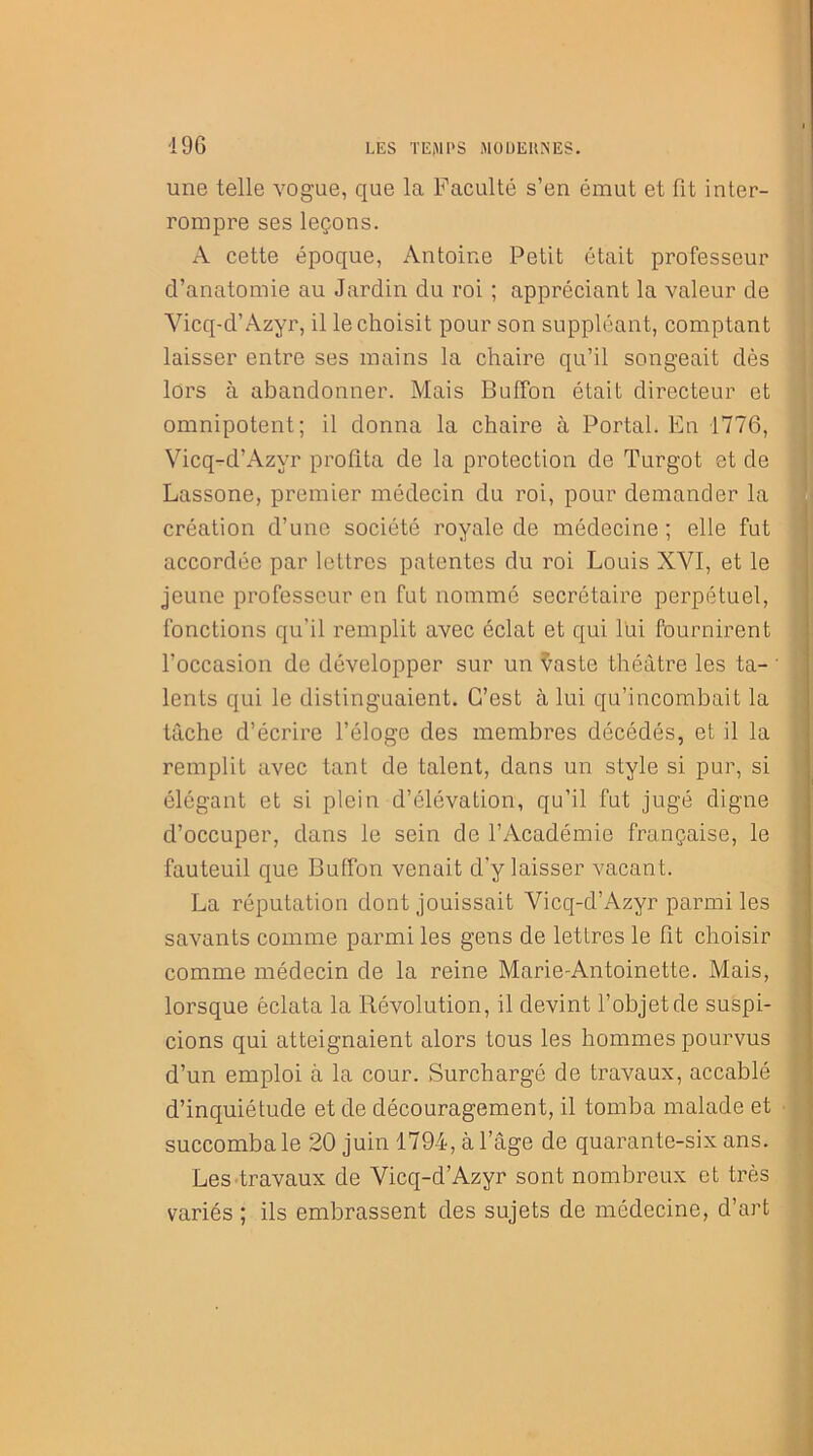 496 une telle vogue, que la Faculté s’en émut et fit inter- rompre ses leçons. A cette époque, Antoine Petit était professeur d’anatomie au Jardin du roi ; appréciant la valeur de Vicq-d’Azyr, il le choisit pour son suppléant, comptant laisser entre ses mains la chaire qu’il songeait dès lors à abandonner. Mais BufFon était directeur et omnipotent; il donna la chaire à Portai. En 1776, Vicq-d’Azyr profita de la protection de Turgot et de Lassone, premier médecin du roi, pour demander la création d’une société royale de médecine; elle fut accordée par lettres patentes du roi Louis XVI, et le jeune professeur en fut nommé secrétaire perpétuel, fonctions qu’il remplit avec éclat et qui lui fournirent l’occasion de développer sur un $aste théâtre les ta- lents qui le distinguaient. C’est à lui qu’incombait la tâche d’écrire l’éloge des membres décédés, et il la remplit avec tant de talent, dans un style si pur, si élégant et si plein d’élévation, qu’il fut jugé digne d’occuper, dans le sein de l’Académie française, le fauteuil que BufFon venait d’y laisser vacant. La réputation dont jouissait Vicq-d’Azyr parmi les savants comme parmi les gens de lettres le fit choisir comme médecin de la reine Marie-Antoinette. Mais, lorsque éclata la Révolution, il devint l’objet de suspi- cions qui atteignaient alors tous les hommes pourvus d’un emploi à la cour. Surchargé de travaux, accablé d’inquiétude et de découragement, il tomba malade et succomba le 20 juin 1794, à l’âge de quarante-six ans. Les travaux de Vicq-d’Azyr sont nombreux et très variés ; ils embrassent des sujets de médecine, d’art