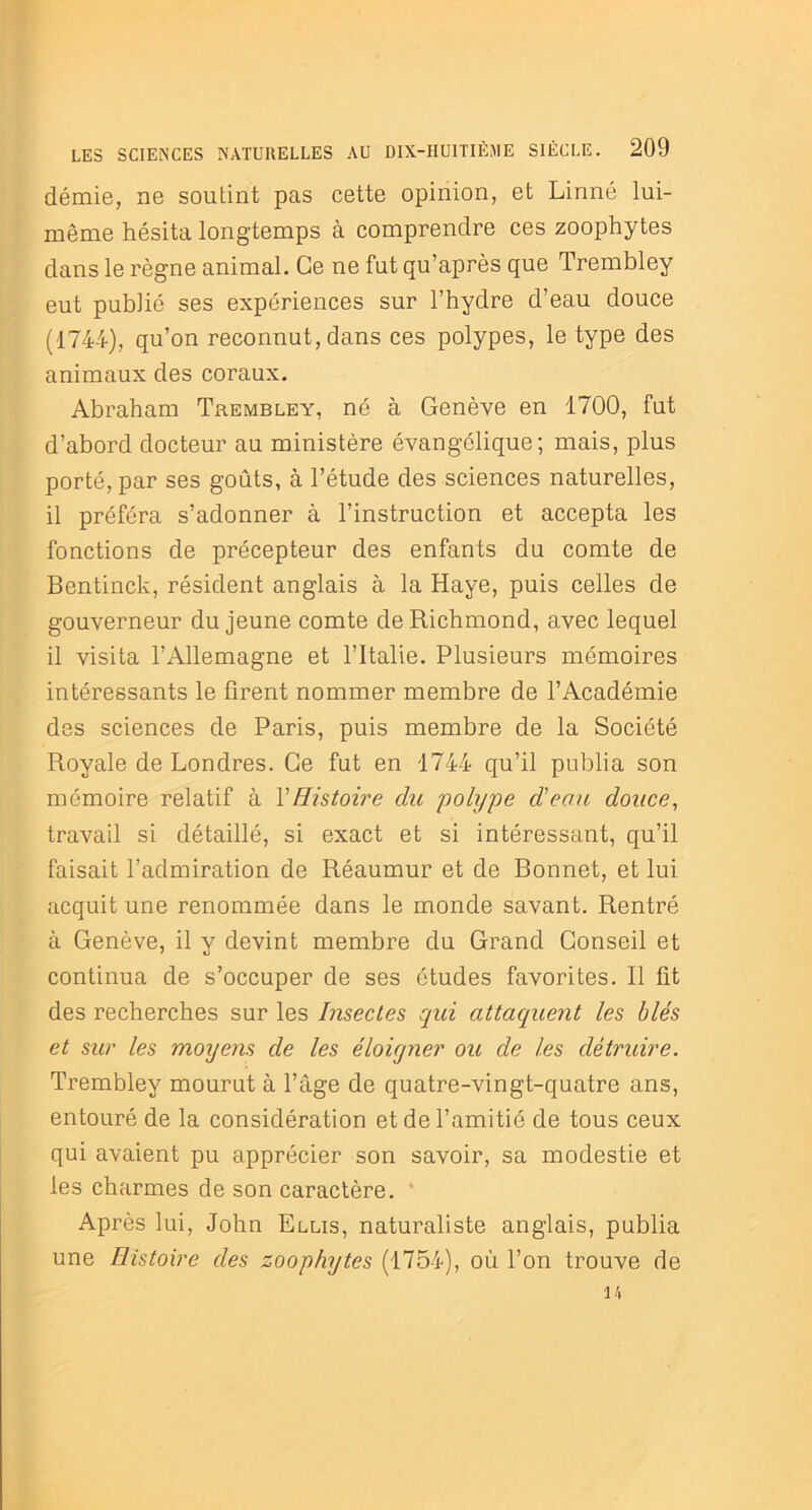 démie, ne soutint pas cette opinion, et Linné lui- même hésita longtemps à comprendre ces zoophytes dans le règne animal. Ce ne fut qu’après que Trembley eut publié ses expériences sur l’hydre d’eau douce (1744), qu’on reconnut, dans ces polypes, le type des animaux des coraux. Abraham Trembley, né à Genève en 1700, fut d’abord docteur au ministère évangélique; mais, plus porté, par ses goûts, à l’étude des sciences naturelles, il préféra s’adonner à l’instruction et accepta les fonctions de précepteur des enfants du comte de Bentinck, résident anglais à la Haye, puis celles de gouverneur du jeune comte de Richmond, avec lequel il visita l’Allemagne et l’Italie. Plusieurs mémoires intéressants le firent nommer membre de l’Académie des sciences de Paris, puis membre de la Société Royale de Londres. Ce fut en 1744 qu’il publia son mémoire relatif à XHistoire du polype d'eau douce, travail si détaillé, si exact et si intéressant, qu’il faisait l’admiration de Réaumur et de Bonnet, et lui acquit une renommée dans le monde savant. Rentré à Genève, il y devint membre du Grand Conseil et continua de s’occuper de ses études favorites. Il fit des recherches sur les Insectes qui attaquent les blés et sur les moyens de les éloigner oit de les détruire. Trembley mourut à l’âge de quatre-vingt-quatre ans, entouré de la considération et de l’amitié de tous ceux qui avaient pu apprécier son savoir, sa modestie et les charmes de son caractère. ' Après lui, John Elus, naturaliste anglais, publia une Histoire des zoophytes (1754), où l’on trouve de 14