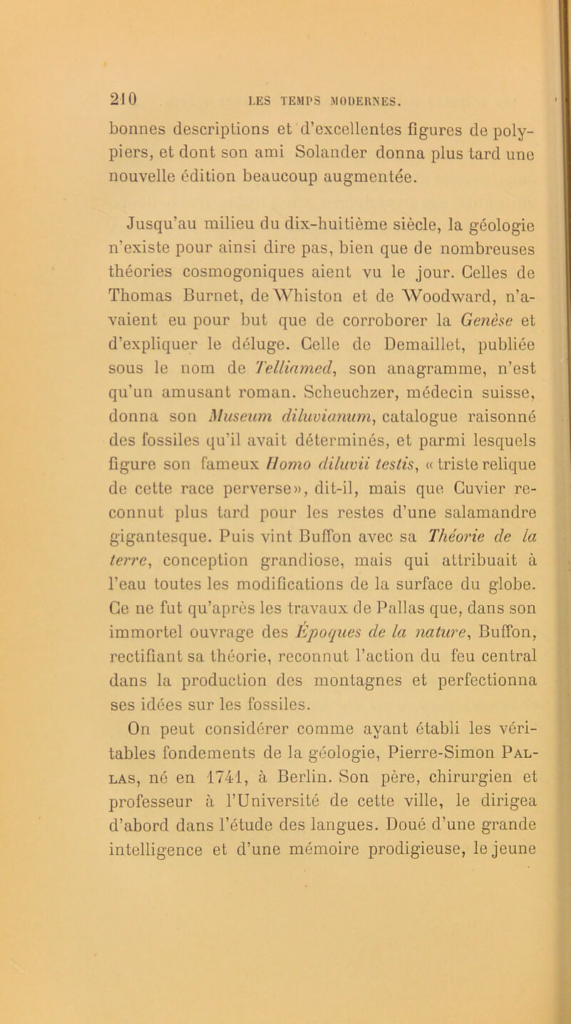 bonnes descriptions et d’excellentes figures de poly- piers, et dont son ami Solander donna plus tard une nouvelle édition beaucoup augmentée. Jusqu’au milieu du dix-huitième siècle, la géologie n’existe pour ainsi dire pas, bien que de nombreuses théories cosmogoniques aient vu le jour. Celles de Thomas Burnet, deWhiston et de Woodward, n’a- vaient eu pour but que de corroborer la Genèse et d’expliquer le déluge. Celle de Demaillet, publiée sous le nom de Tellinmed, son anagramme, n’est qu’un amusant roman. Scheuchzer, médecin suisse, donna son Muséum diluvianum, catalogue raisonné des fossiles qu’il avait déterminés, et parmi lesquels figure son fameux Homo diluvii testis, « triste relique de cette race perverse», dit-il, mais que Cuvier re- connut plus tard pour les restes d’une salamandre gigantesque. Puis vint Bufion avec sa Théorie de la terre, conception grandiose, mais qui attribuait à l’eau toutes les modifications de la surface du globe. Ce ne fut qu’après les travaux de Pallas que, dans son immortel ouvrage des Epoques de la nature, Buffon, rectifiant sa théorie, reconnut l’action du feu central dans la production des montagnes et perfectionna ses idées sur les fossiles. On peut considérer comme ayant établi les véri- tables fondements de la géologie, Pierre-Simon Pal- las, né en 1741, à Berlin. Son père, chirurgien et professeur à l’Université de cette ville, le dirigea d’abord dans l’étude des langues. Doué d’une grande intelligence et d’une mémoire prodigieuse, le jeune