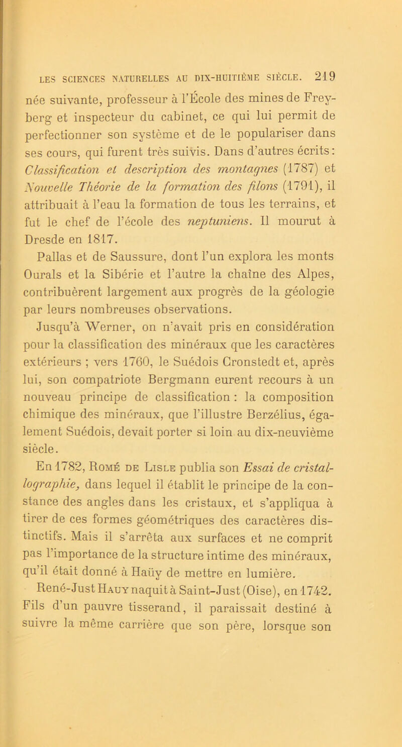 née suivante, professeur à l’École clés mines de Frey- berg et inspecteur du cabinet, ce qui lui permit de perfectionner son système et de le populariser dans ses cours, qui furent très suivis. Dans d’autres écrits: Classification et description des montagnes (1787) et Nouvelle Théorie de la formation des filons (1791), il attribuait à l’eau la formation de tous les terrains, et fut le chef de l’école des neptuniens. Il mourut à Dresde en 1817. Pallas et de Saussure, dont l’un explora les monts Ourals et la Sibérie et l’autre la chaîne des Alpes, contribuèrent largement aux progrès de la géologie par leurs nombreuses observations. Jusqu’à Werner, on n’avait pris en considération pour la classification des minéraux que les caractères extérieurs ; vers 1760, le Suédois Cronstedt et, après lui, son compatriote Bergmann eurent recours à un nouveau principe de classification : la composition chimique des minéraux, que l’illustre Berzélius, éga- lement Suédois, devait porter si loin au dix-neuvième siècle. En 1782, Rome de Lisle publia son Essai de cristal- lographie, dans lequel il établit le principe de la con- stance des angles dans les cristaux, et s’appliqua à tirer de ces formes géométriques des caractères dis- tinctifs. Mais il s’arrêta aux surfaces et ne comprit pas 1 importance de la structure intime des minéraux, qu il était donné à Haüy de mettre en lumière. René-Just Hauy naquit à Saint-Just (Oise), en 1742. Fils d’un pauvre tisserand, il paraissait destiné à suivre la même carrière que son père, lorsque son