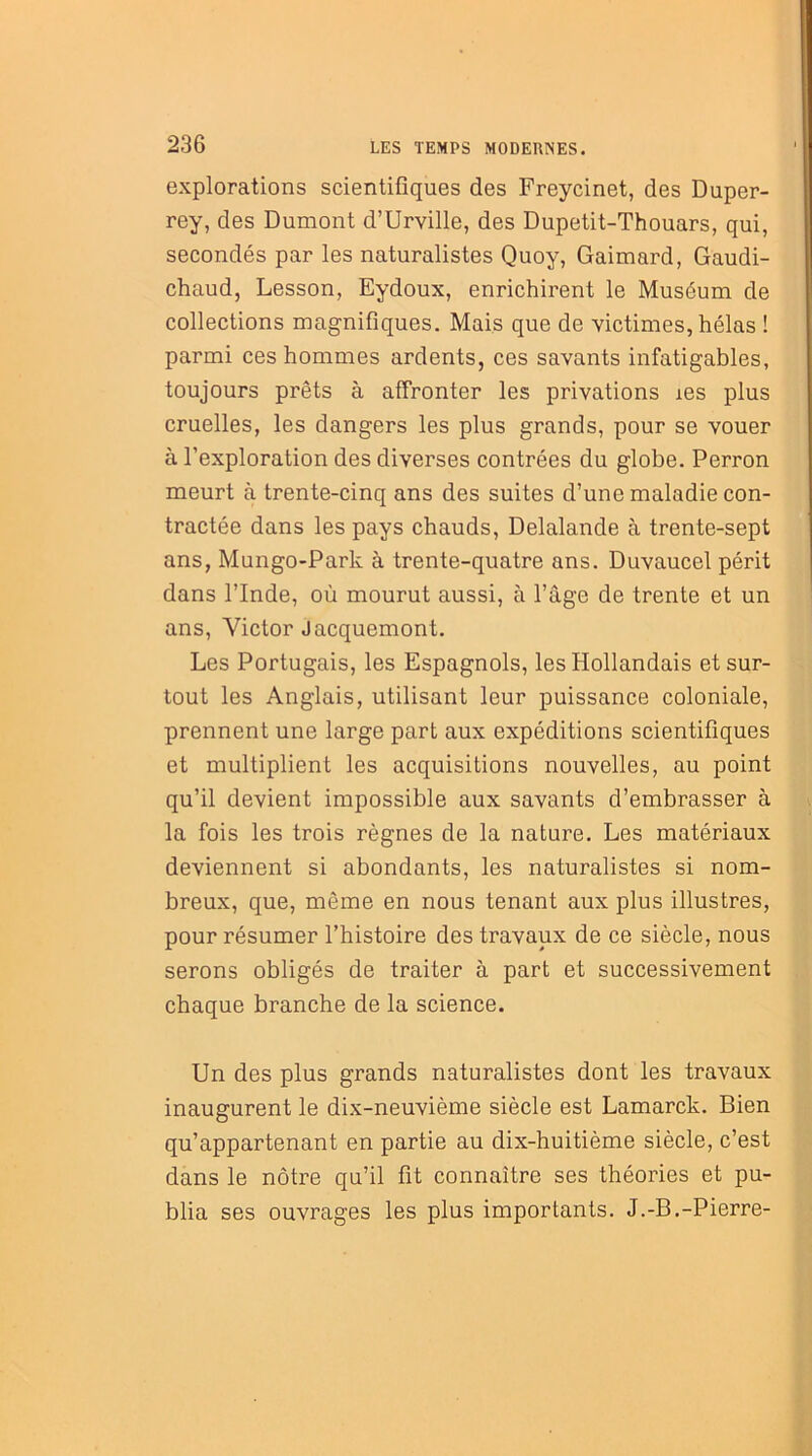 explorations scientifiques des Freycinet, des Duper- rey, des Dumont d’Urville, des Dupetit-Thouars, qui, secondés par les naturalistes Quoy, Gaimard, Gaudi- chaud, Lesson, Eydoux, enrichirent le Muséum de collections magnifiques. Mais que de victimes, hélas ! parmi ces hommes ardents, ces savants infatigables, toujours prêts à affronter les privations ies plus cruelles, les dangers les plus grands, pour se vouer à l’exploration des diverses contrées du globe. Perron meurt à trente-cinq ans des suites d’une maladie con- tractée dans les pays chauds, Delalande à trente-sept ans, Mungo-Park à trente-quatre ans. Duvaucel périt dans l’Inde, où mourut aussi, à l’âge de trente et un ans, Victor Jacquemont. Les Portugais, les Espagnols, les Hollandais et sur- tout les Anglais, utilisant leur puissance coloniale, prennent une large part aux expéditions scientifiques et multiplient les acquisitions nouvelles, au point qu’il devient impossible aux savants d’embrasser à la fois les trois règnes de la nature. Les matériaux deviennent si abondants, les naturalistes si nom- breux, que, même en nous tenant aux plus illustres, pour résumer l’histoire des travaux de ce siècle, nous serons obligés de traiter à part et successivement chaque branche de la science. Un des plus grands naturalistes dont les travaux inaugurent le dix-neuvième siècle est Lamarck. Bien qu’appartenant en partie au dix-huitième siècle, c’est dans le nôtre qu’il fit connaître ses théories et pu- blia ses ouvrages les plus importants. J.-B.-Pierre-