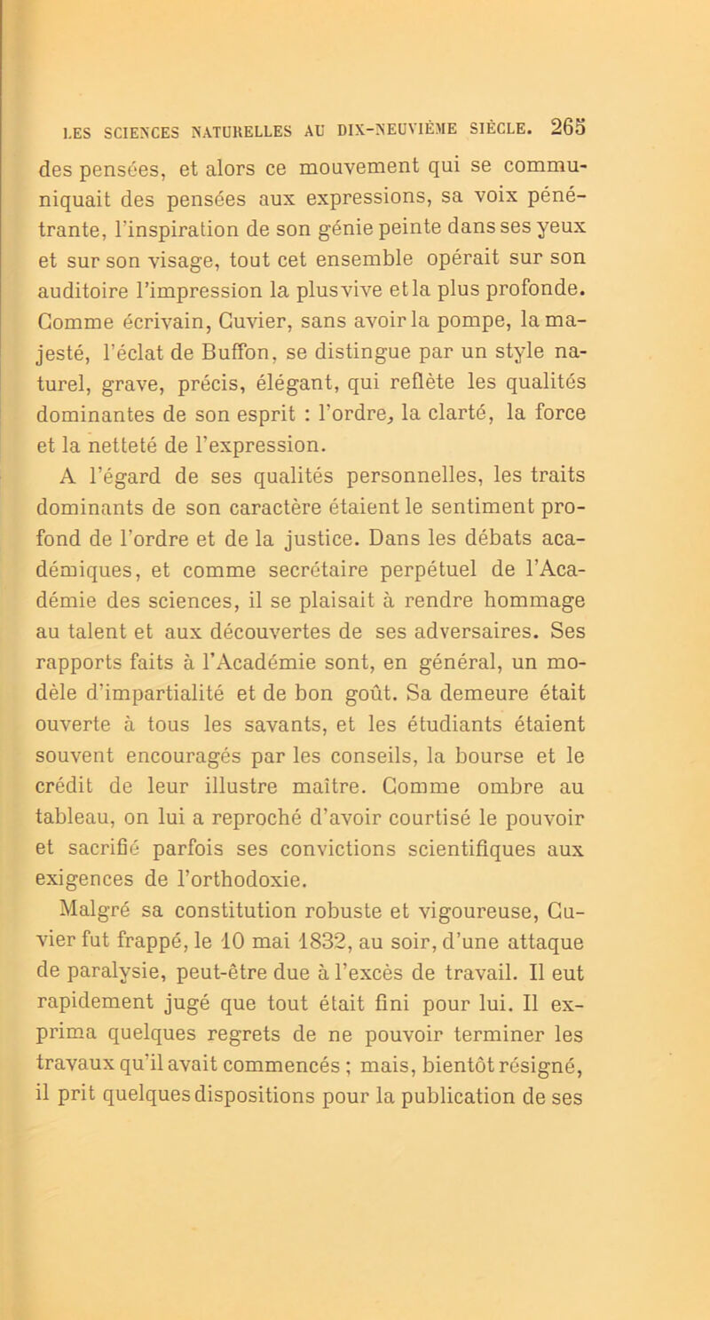 des pensées, et alors ce mouvement qui se commu- niquait des pensées aux expressions, sa voix péné- trante, l’inspiration de son génie peinte dans ses yeux et sur son visage, tout cet ensemble opérait sur son auditoire l’impression la plus vive et la plus profonde. Gomme écrivain, Cuvier, sans avoir la pompe, la ma- jesté, l’éclat de BufTon, se distingue par un style na- turel, grave, précis, élégant, qui reflète les qualités dominantes de son esprit : l'ordre, la clarté, la force et la netteté de l’expression. A l’égard de ses qualités personnelles, les traits dominants de son caractère étaient le sentiment pro- fond de l’ordre et de la justice. Dans les débats aca- démiques, et comme secrétaire perpétuel de l’Aca- démie des sciences, il se plaisait à rendre hommage au talent et aux découvertes de ses adversaires. Ses rapports faits à l’Académie sont, en général, un mo- dèle d’impartialité et de bon goût. Sa demeure était ouverte à tous les savants, et les étudiants étaient souvent encouragés par les conseils, la bourse et le crédit de leur illustre maître. Gomme ombre au tableau, on lui a reproché d’avoir courtisé le pouvoir et sacrifié parfois ses convictions scientifiques aux exigences de l’orthodoxie. Malgré sa constitution robuste et vigoureuse, Cu- vier fut frappé, le 10 mai 1832, au soir, d’une attaque de paralysie, peut-être due à l’excès de travail. Il eut rapidement jugé que tout était fini pour lui. Il ex- prima quelques regrets de ne pouvoir terminer les travaux qu’il avait commencés ; mais, bientôt résigné, il prit quelques dispositions pour la publication de ses