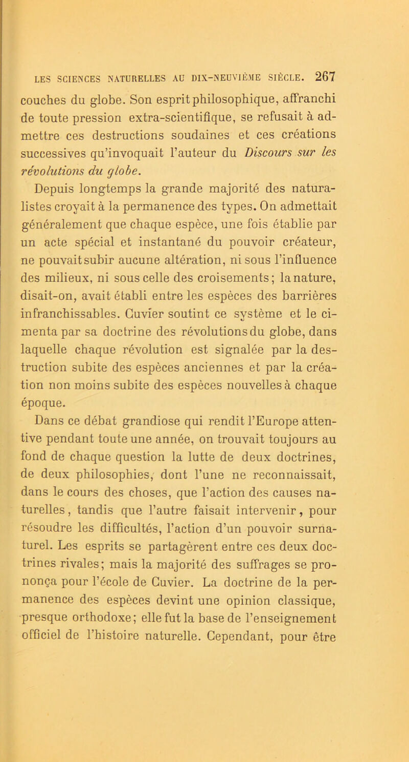 couches du globe. Son esprit philosophique, affranchi de toute pression extra-scientifique, se refusait à ad- mettre ces destructions soudaines et ces créations successives qu’invoquait l’auteur du Discours sur les révolutions du globe. Depuis longtemps la grande majorité des natura- listes croyait à la permanence des types. On admettait généralement que chaque espèce, une fois établie par un acte spécial et instantané du pouvoir créateur, ne pouvaitsubir aucune altération, ni sous l’influence des milieux, ni sous celle des croisements; la nature, disait-on, avait établi entre les espèces des barrières infranchissables. Cuvier soutint ce système et le ci- menta par sa doctrine des révolutions du globe, dans laquelle chaque révolution est signalée par la des- truction subite des espèces anciennes et par la créa- tion non moins subite des espèces nouvelles à chaque époque. Dans ce débat grandiose qui rendit l’Europe atten- tive pendant toute une année, on trouvait toujours au fond de chaque question la lutte de deux doctrines, de deux philosophies, dont l’une ne reconnaissait, dans le cours des choses, que l’action des causes na- turelles , tandis que l’autre faisait intervenir, pour résoudre les difficultés, l’action d’un pouvoir surna- turel. Les esprits se partagèrent entre ces deux doc- trines rivales; mais la majorité des suffrages se pro- nonça pour l’école de Cuvier. La doctrine de la per- manence des espèces devint une opinion classique, presque orthodoxe; elle fut la base de l’enseignement officiel de l’histoire naturelle. Cependant, pour être